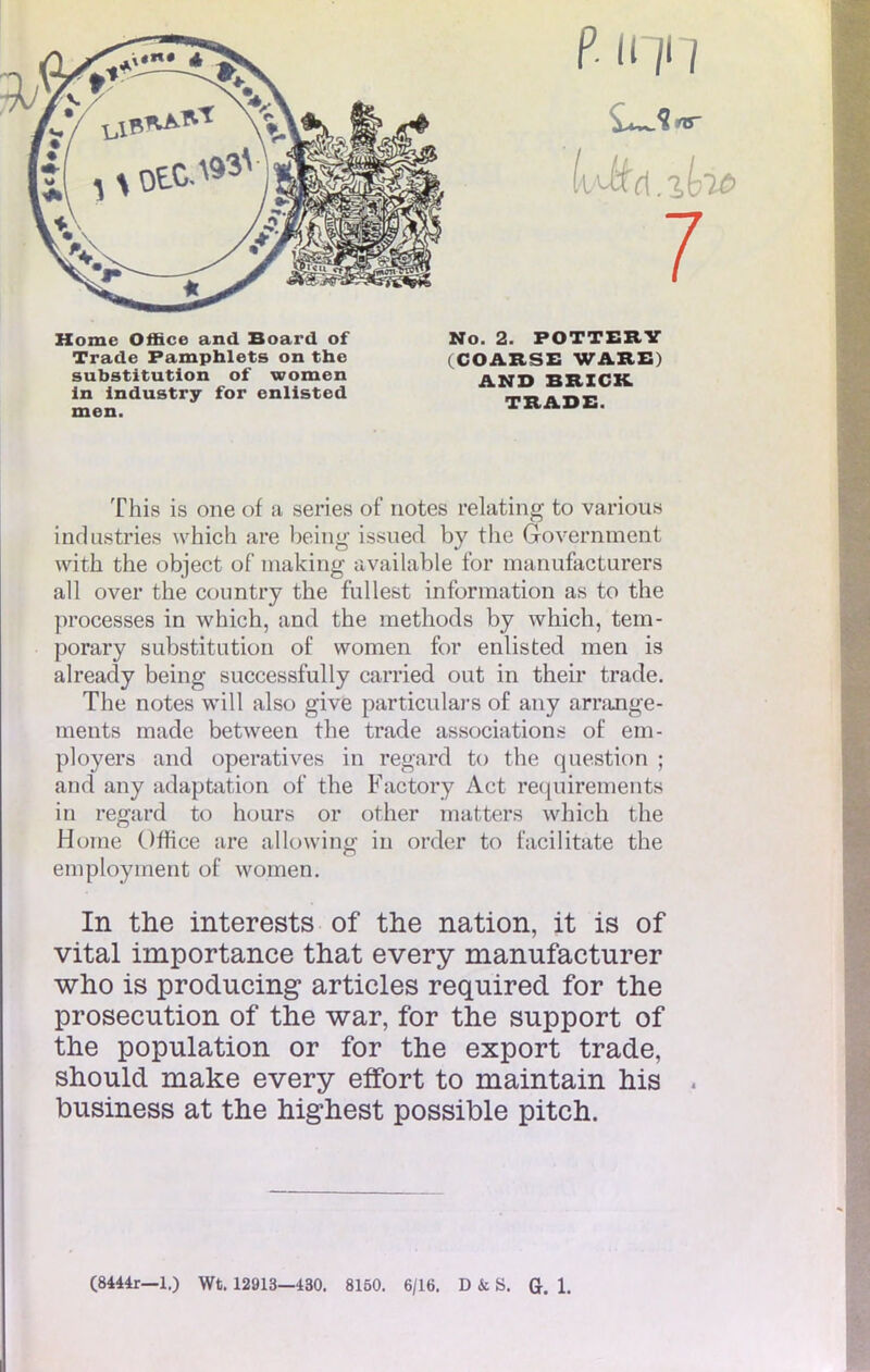 p. iqn 7 Home Office and Board of Trade Pamphlets on thc substitution of women in industry for enlisted men. No. 2. POTTERY COARSE WARE ' AND BRICK. TRADE. This is one of a séries of notes relating to varions industries which are being issued by the Government with the object of niaking available for manufacturer ail over the country the fullest information as to the processes in which, and the methods by which, tem- porary substitution of women for enlisted men is already being successfully carried out in their trade. The notes will also give particulars of any arrange- ments made between the trade associations of em- ployers and operatives in regard to the question ; and any adaptation of the Factory Act requirements in regard to hours or other matters which the Home Office are allowing in order to facilitate the eniployment of women. In the interests of the nation, it is of vital importance that every manufacturer who is producing articles required for the prosecution of the war, for the support of the population or for the export trade, should make every effort to maintain his business at the highest possible pitch.