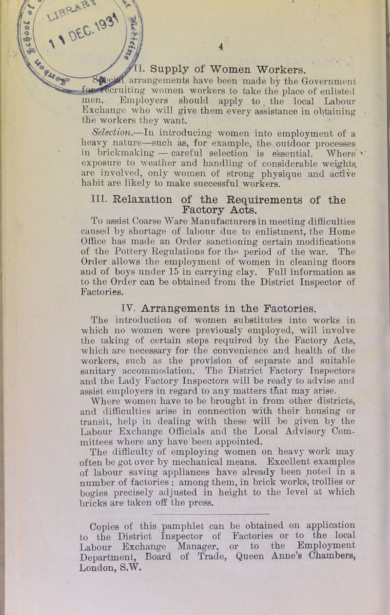 I. Supply of Women Workers. arrangements have been made by the Government cruiting women workers to take the place of enlisted men. Employers should apply to, the local Labour Exchange who will give them every assistance in obtaining the workers they want. Sélection.—In introducing women into employment of a heavy nature—such às, for example, the- outâoor processes in brickmaking — careful sélection is e'ssential. Where'1 exposure to weather and handling of considérable weights. are involved, only women of strong physique and active habit are likely to make successful workers. III. Relaxation of the Requirements of the Factory Acts. To assist Coarse Ware Manufacturers in meeting difficulties causée! by shortage of labour due to enlistment, the Home Office has made an Order sanctioning certain modifications of the Pottery Régulations for the period of the war. The Order allows the employment of women in cleaning floors and of boys under 15 in carrying clay. Full information as to the Order can be obtained from the District Inspector of Factories. IV. Arrangements in the Factories. The introduction of women substitutes into works in which no women were previously employed, will involve the taking of certain steps required by the Factory Acts, which are necessary for the convenience and health of the workers, such as the provision of separate and suitable sanitary accommodation. The District Factory Inspectors and the Lady Factory Inspectors will be ready to advise and assist employers in regard to any matters that may arise. Where women have to be brought in from other districts, and difficulties arise in connection with their housing or transit, help in dealing with thèse will be given by the Labour Exchange Officiais and the Local Advisory Coin- mittees where any have been appointed. The difficulty of employing women on heavy work may often be got over by mechanical means. Excellent examples of labour saving appliances have already been noted in a number of factories ; among them, in brick works, trollies or bogies precisely adjusted in height to the level at which bricks are taken off the press. Copies of this pamphlet can be obtained on application to the District Inspector of Factories or to the local Labour Exchange Manager, or to the Employment Department, Board of Trade, Queen Anne's Chambers,