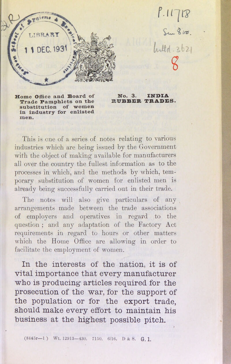 Home Office and Board of No. 3. INDIA Trade Pamphlets on the RUBBER TRADES. substitution of women in industry for enlisted men. ïhis is one of a séries o£ notes relatiag to various industries which are being issued by the Government Avith the object of making available for manufacturers ail over the country the fullest information as to the processes in which, and the methods by which, tem- porary substitution of women for enlisted men is already being successfully carried out in their trade. The notes will also give particulars of any arrangements made between the trade associations of employers and operatives in regard to the question ; and any adaptation of the Factory Act requirements in regard to hours or other matters which the Home Office are allowing in order to facilitate the employment of women. In the interests of the nation, it is of vital importance that every manufacturer who is producing articles required for the prosecution of the war, for the support of the population or for the export trade, should make every effort to maintain his business at the highest possible pitch.