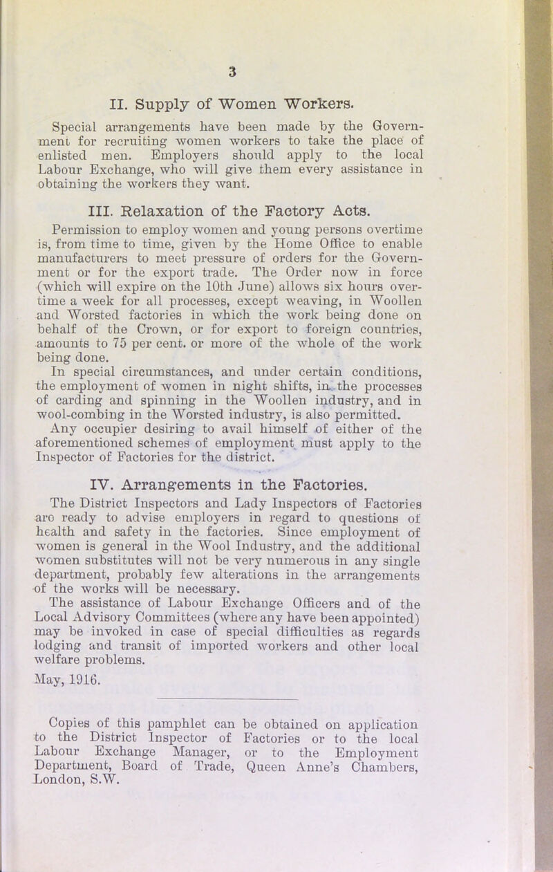 II. Supply of Women Workers. Spécial arrangements have been made by the Govern- ment for recruiting women workers to take the place of enlisted m en. Employer s should apply to the local Labour Exchange, who will give them every assistance in obtaining the workers they want. III. Relaxation of the Factory Acts. Permission to employ women and young persons overtime is, from time to time, given by the Home Office to enable manufacturer to meet pressure of orders for the Govern- ment or for the export trade. The Order now in force (which will expire on the lOth June) allows six hours over- time a week for ail processes, except weaving, in Woollen and Worsted factories in which the work being done on behalf of the Crown, or for export to foreign countries, amounts to 75 per cent, or more of the whole of the work being done. In spécial circumstances, and under certain conditions, the employment of women in night shifts, in*, the processes of carding and spinning in the Woollen industry, and in wool-combing in the Worsted industry, is also permitted. Any occupier desiring to avail himself of either of the aforementioned schemes of employment must apply to the Inspector of Factories for the district. IV. Arrangements in the Factories. The District Inspectors and Lady Inspectors of Factories aro ready to advise employers in regard to questions of health and safety in the factories. Since employment of women is gênerai in the Wool Industry, and the additional women substitutes will not be very numerous in any single départaient, probably few altérations in the arrangements of the works will be necessary. The assistance of Labour Exchange Officers and of the Local Advisory Committees (where any have been appointed) may be invoked in case of spécial difficulties as regards lodging and transit of imported workers and other local welfare problems. May, 1916. Copies of this pamphlet can be obtained on application to the District Inspector of Factories or to the local Labour Exchange Manager, or to the Employment Department, Board of Trade, Queen Anne's Chambers,