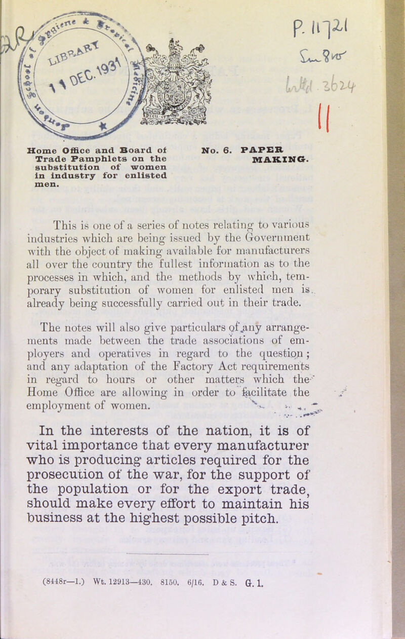 Home Office and Board of No. 6. PAPER Trade Pamphlets on the MAKING. substitution of women in industry for enlisted men. ïhis is one of a séries of notes rèlating to various industries which are being issued by the Government with the object of making iivailable for nmnufacturers ail over the country the fullest information as to the processes in which, and the methods by which, tem- porary substitution of women for enlisted men is. already being successfully carried out in their trade. The notes will also give particulars oi'.any arrange- ments made between the trade associations of em- ployers and operatives in regard to the question ; and any adaptation of the Factory Act requirements in regard to hours or other matters which the-' Home Office are allowing in order to facilitate the employment of women. V ■■ ■ ■* In the interests of the nation, it is of vital importance that every manufacturer who is producing articles required for the prosecution of the war, for the support of the population or for the export trade, should make every effort to maintain his business at the highest possible pitch.