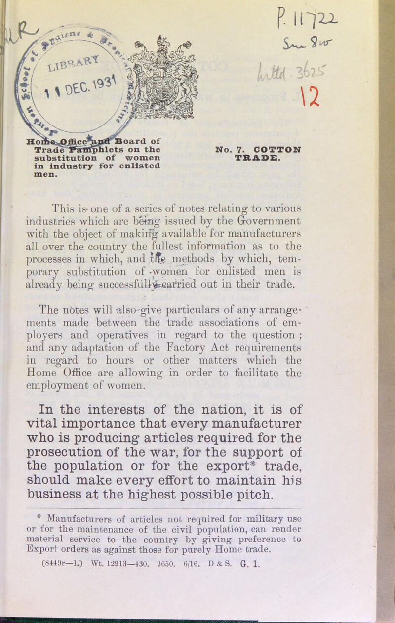 substitution of women TB ADE. in industry for enllsted men. This is-one of a séries of notes relating to various industries which are bémg issued by the Government with the object of makirig available for manufacturer* ail over the country the fullest information as to the processes in which, and 1$$ methods by which, tem- porary substitution of -woinen for enlisted men is already being successfuU^earïied out in their trade. The notes will also-give particulars of any arrange- ments made between the trade associations of em- ployer» and operatives in regard to the question ; and any adaptation of the Factory Act requirements in regard to hours or other matters which the Home Office are allowing in order to facilitate the employaient of women. In the interests of the nation, it is of vital importance that every manufacturer who is producing articles required for the prosecution of the war, for the support of the population or for the export* trade, should make every effort to maintain his business at the highest possible pitch. * Manufacturera of articles not required for military use or for the maintenance of the civil population, can rencler material service to the country by giving préférence to Export orders as against those for purely Home trade.