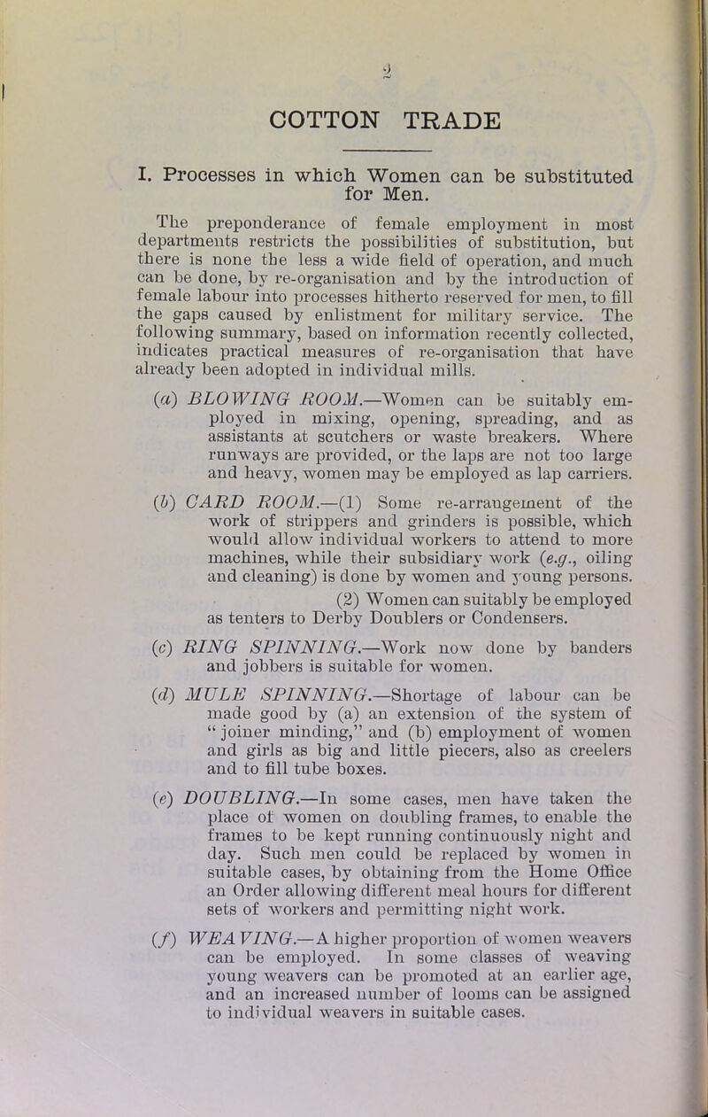 COTTON TRADE I. Processes in which Women can be substituted for Men. The prépondérance of female employaient in most departments restricts the possibilities of substitution, but there is none the less a wide field of opération, and inuch can be done, by re-organisation and by the introduction of fernale labour into processes hitherto reserved for men, to fi 11 the gaps caused by enlistment for military service. The following summary, based on information recently collected, indicates practical measures of re-organisation that have already been adopted in individual mills. («) BLOWING ROOM.—Women can be suitably em- ployed in mixing, opening, spreading, and as assistants at scutchers or waste breakers. Where runways are provided, or the laps are not too large and heavy, women may be employed as lap carriers. (b) CARD ROOM.—(l) Some re-arrangement of the work of strippers and grinders is possible, which would allow individual workers to attend to more machines, while their subsidiary work (e.g., oiling and cleaning) is done by women and young persons. (2) Women can suitably be employed as tenters to Derby Doublers or Condensers. (c) RING SP1NNING.—Work now done by banders and jobbers is suitable for women. (d) MULE SPINNING.—Shortage of labour can be made good by (a) an extension of the System of  joiner minding, and (b) employment of women and girls as big and little piecers, also as creelers and to fill tube boxes. (e) DOUBLING.—In some cases, men have taken the place of women on doubling frames, to enable the traînes to be kept running continuously night and day. Such men could be replaced by women in suitable cases, by obtaining from the Home Office an Order allowing différent meal hours for différent sets of workers and permitting night work. (/) WEA VIN G.—A higher proportion of Avomen weavers can be employed. In some classes of weaving young weavers can be promoted at an earlier âge, and an increased nuinber of looms can be assigned to individual weavers in suitable cases.