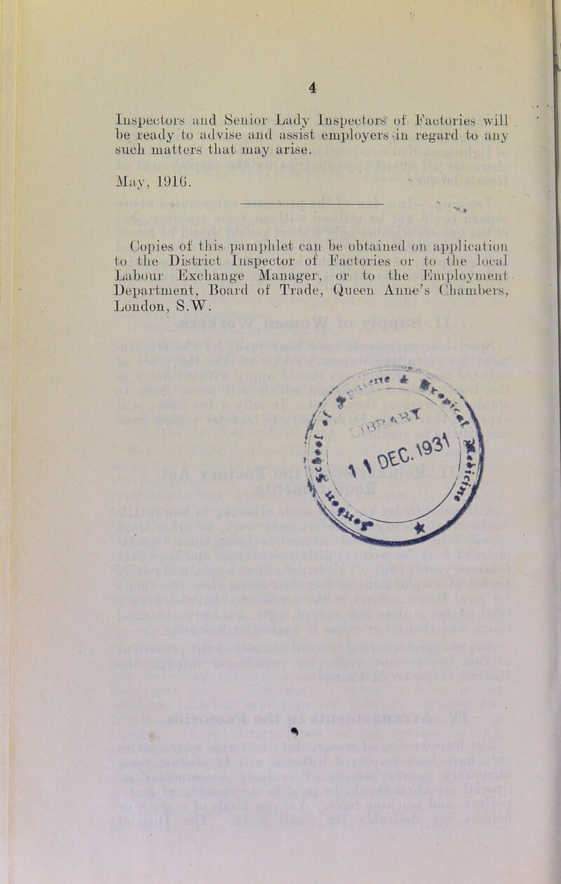 Inspectera and Senior Ludy Inspectait of Factories will be ready to advise and assist employers \in regard tu any sucli matters tbat niay arise. May, 1916. Copies of tkis pamphlet can be obtained on application to tbe District Inspecter of Faetories or fco tlie local Labour Exchange Manager, or to tbe Eniployraenl Department, Board of Trade, Queen Anne's Chàinbers, Loudon, S.W.