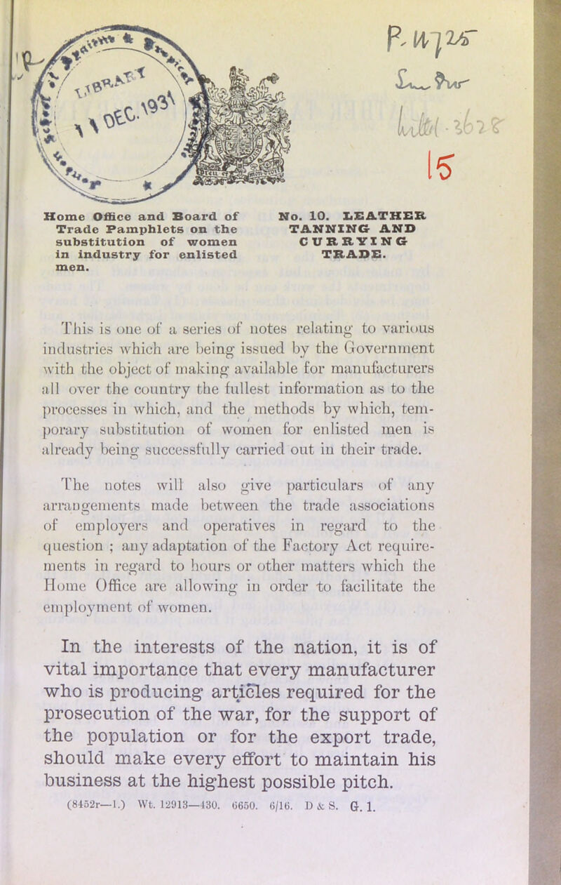 Home Office and Board of Mo. 10. LEATHER Trade Pamphlets on the TANNING AND substitution of women CURRTIN6 in industry for enlisted TRADE. men. This is oue of a séries of notes relating to various industries which are being issued by the Government with the object of niaking available for manufacturera ail over the country the fullest information as to the processes in which, and the inethods by which, tem- porary substitution of women for enlisted men is already being successfully carried out in their trade. The notes will also give particulars of any arrangements made between the trade associations of employers and operatives in regard to the question ; any adaptation of the Factory Act require- ments in regard to hours or other matters which the Home Office are alïowing in order to facilitate the eniployment of women. In the interests of the nation, it is of vital importance that every manufacturer who is producing articles required for the prosecution of the war, for the support of the population or for the export trade, should make every effort to maintain his business at the highest possible pitch.
