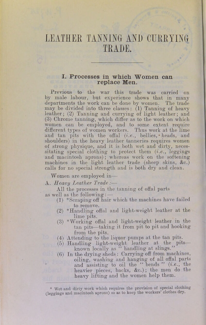 LEATHER TANNING AND CURRYING TRAÛE. I. Processes in which Women can replace Men. Previous to the war this trade was carried ou by maie labour, but expérience shows that in many departments the work can be doue by wornen. Tbe trade may be divided into tbree classes : (1) Tanning of beavy leather; (2) Tanning and currying of light leather; and (3) Chrome tanning, which differ as to the work on which women can be employed, and to some extent require différent types of women workers. Thus work at the lime and tan pits with the offal (i.e., bellies, • heads, and shoulders) in the heavy leather tanneries requires women of strong physique, and it is both wet and dirty, neces- sitating spécial clothing to protect them (i.e., leggings and macintosh aprons) ; whereas work on the softening machines in the light leather trade (sheep skins, &c.) calls for no spécial strength and is both dry and clean. Women are employed in— A. Heavy Leather Trade :— Ail the processes in the tanning of offal parts as well as the f ollowing : — (1) *Scraping off hair which the machines hâve failed to remove. (2) *Handling offal and light-weight leather at the lime pits. (3) *Working offal and light-weight leather in the tan pits—taking it from pit to pit and hooking from the pits. (4) Attending to the liquor pumps at the tan pits. (5) Handling light-weight leather at the pits— known locally as  handling at slings. (6) In the drying sheds : Carrying off from machines, oiling, washing and hanging of ail offal part* and assisting to oil the  bends  (i.e., the heavier pièces, backs, &c.) ; the men do the heavy lifting and the women help them. * Wet and dirty work which requires the provision of spécial clothing (leggings and macintosh aprons) so as to keep the workers' clothes dry.