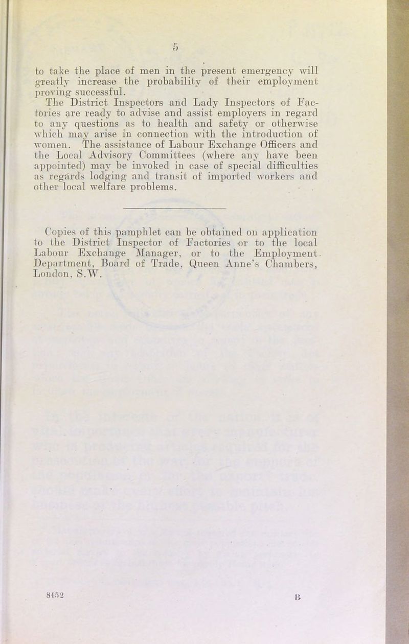 to take the place of men in the présent einergency will greatly increase the probability of tbeir employment proving successful. Tbe District Inspectors and Lady Inspectors of Fac- tories are ready to advise and assist employers in regard to any questions as to bealth and safety or otherwise which may arise in connection with tbe introduction of women. The assistance of Labour Exchange OfBcers and tbe Local Advisory Committees (where any bave been appointed) may be invoked in case of spécial difficulties as regards lodgiug and transit of imported workers and otber local welfare problems. Copies of this pamphlet can be obtained 011 application to the District Inspecter of Factories or to the local Labour Exchange Manager, or to tbe Employment. Department, Boârd of Trade. Queen Anne's Chambers, London. S.W. 8452 lî
