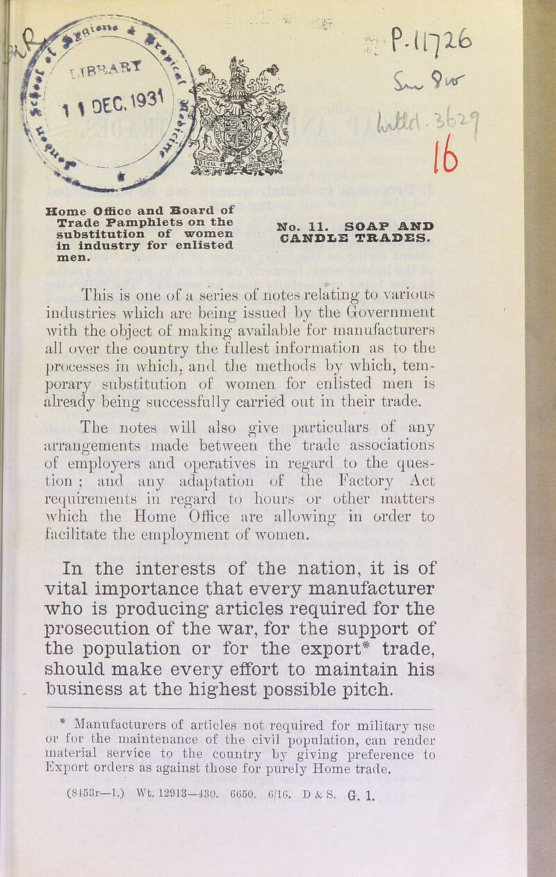Home Office and Board of Trade Pamphlets on the substitution of women in industry for enlisted men. No. 11. SOAP AND CANDIS TRADES. This is one of a séries of notes relating to varioas industries wbicli are being issued by the Government with the object of making available for manufacturera ail over the couutry the t'ullest information as to the proeesses in which. and the methocls by winch, tem- porary substitution of women for enlisted nien is already being suceessfully carriéd ont in their trade. The notes wiil also give particulars of any arrangements made between the trade assoeiations of employers and operatives in regard to the ques- tion ; and any adaptation of the Faetory Aet rcquirenients in regard to hours or other matters which the Home Office are allowing in order to facilitate the employment of women. In the interests of the nation, it is of vital importance that every manufacturer who is producing articles required for the prosecution of the war, for the support of the population or for the export* trade, should make every effort to maintain his business at the highest possible pitch. * Manufacturera of articles not required for military use or for the maintenance of the civil population, can render materîal service to the country by giving préférence to Export orders as against those for purely Home trade.