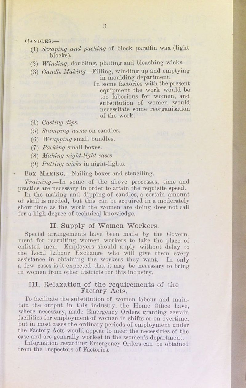 Candlbs.— (1) Scraping and packing of block paraffin wax (light blocks). (2) Winding, doubliug, plaiting aud bleaching wicks. (3) Candie Making—TûMxig, wiuding up and emptying in moulding departnient. In sonie factories with the présent equipment the work would be too laborious for women, and substitution of women would necessitate some reorganisation of the work. (4) Casting dips. (5) Stamping name on candies. (6) Wrappivg small bmulles. (7) Packing small boxes. (8) Making night-light cases. (9) Pntting ivic/rs in night-lights. Box MAKTNG.—Nailing boxes and steneiling. Training.—In some of the above processes, time and practice are necessary in order to attain the requisite speed. In the making and dipping of candies, a certain amount of skill is needed, but this can be acquired in a moderately short time as the work the women are doing tloes not call for a high degree of techuical knowledge. II. Supply of Women Workers. Spécial arrangements have been made by the Govern- ment for recruiting women workers to take the place of enlisted men. Employers should apply withont delay to the Local Labour Exchange wlio will givo them every assistance in obtaining the workers they want. In only a fcw cases is it expected that it inay be necessary to bring in women from other districts for this industry. III. Relaxation of the requirements of tlie Factory Acts. To facilitate the substitution of women labour aud main- tain the output in this industry, the Home Oilice have, where necessary, made Emergency Orders granting certain facilities for employment of women in shifts or on overtiine, but in most cases the ordinary periods of employment under the Factory Acts would appear to meet the necessities of the case and are generally worked in the women's department. Information regardiug Emergency Orders can be obtained from the Inspectors of Factories.