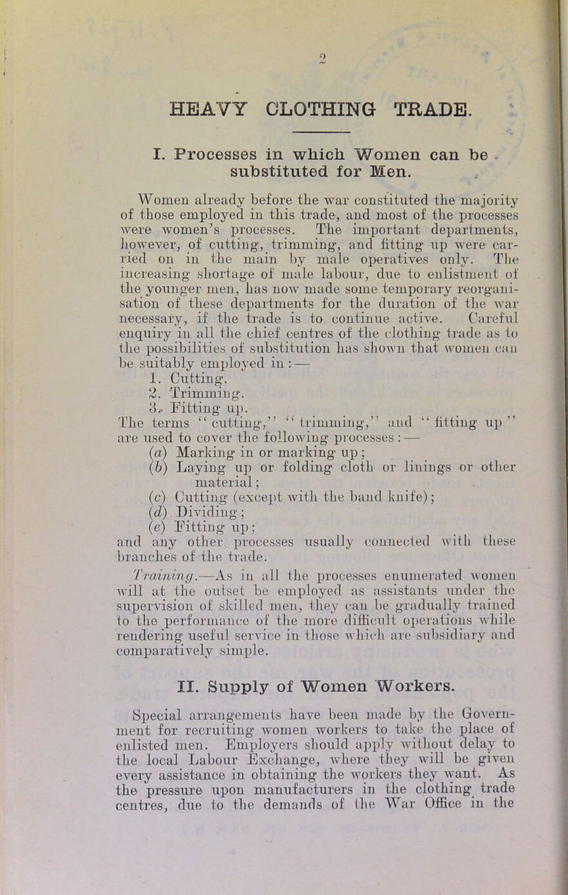 HEAVY CLOTHING TRADB. I. Processes in which Wonien can be substituted for Men. Women alreacly before the war constituted the inajority of those employed in tliis trade, and raost of the processes were women's processes. The important departments, however, of cutting, trimming', and fitting up were car- ried on in the main by maie operatives only. The increasing shortage of maie labour, due to enlistnient of the younger men, has now made some teinporary reorgani- sation of thèse departments for the duration of the war necessaiy, if the trade is to continue active. Careful enquiry in ail the chief centres of the clothing trade as to the possibilities of substitution has shown that women eau be suitably employed in : — 1. Cutting. 2. Trimming. 3.- Fitting up. The terms cutting, trimming, and  titting up  are used to cover the following professes : — (a) Marking in or marking up ; (6) Laying up or folding cloth or linings or other material ; (c) Cutting (except with the band knife); (d) . Dividing ; (e) Fitting up; and any other processes usually connectée! with thèse branches of the trade. Traiiiiny.—As in ail the processes enumerated women will at the oui set be employed as assistants under the supervision of skilled men, they can be gradually trained to the performance of the more diffioult opérations while rendering useful service in those which are subsidiary and comparatively simple. II. Supply of Women Workers. Spécial arrangements bave been made by the Govern- ment for recruiting women workers to take the place of enlisted men. Employers should apply witliout delay to the local Labour Exchange, where they will be given every assistance in obtaining the workers they want. As the pressure upon manufacturers in the clothing trade centres, due to the demanda of the War Office in the