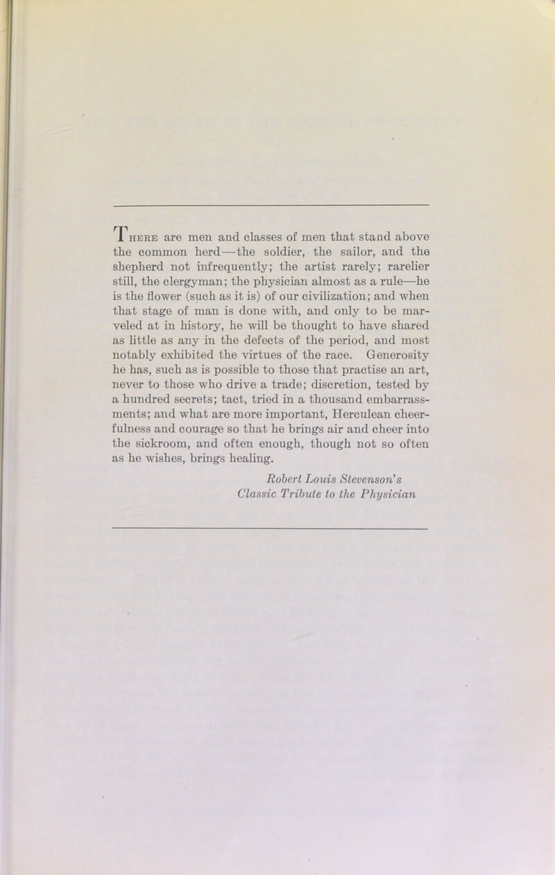 There are men and classes of men that stand above the common herd—the soldier, the sailor, and the shepherd not infrequeutly; the artist rarely; rarelier still, the clergynian; the physician almost as a rule—he is the fiower (sueh as it is) of our civilization; and when that stage of mau is done with, and only to be raar- veled at in history, he will be thought to have sharod as little as any in the defects of the period, and most notably exhibited the virtues of the race. Generosity he has, such as is possible to those that practise an art, never to those who drive a trade; discrétion, tested by a hundred secrets; tact, tried in a thousand embarrass- ments; and what are more important, Herculean cheer- fulness and courage so that he brings air and cheer into the sickroom, and often enough, though not so often as he wishes, brings healing. Robert Louis Slevenso7i's Classic Tribule to the Physician