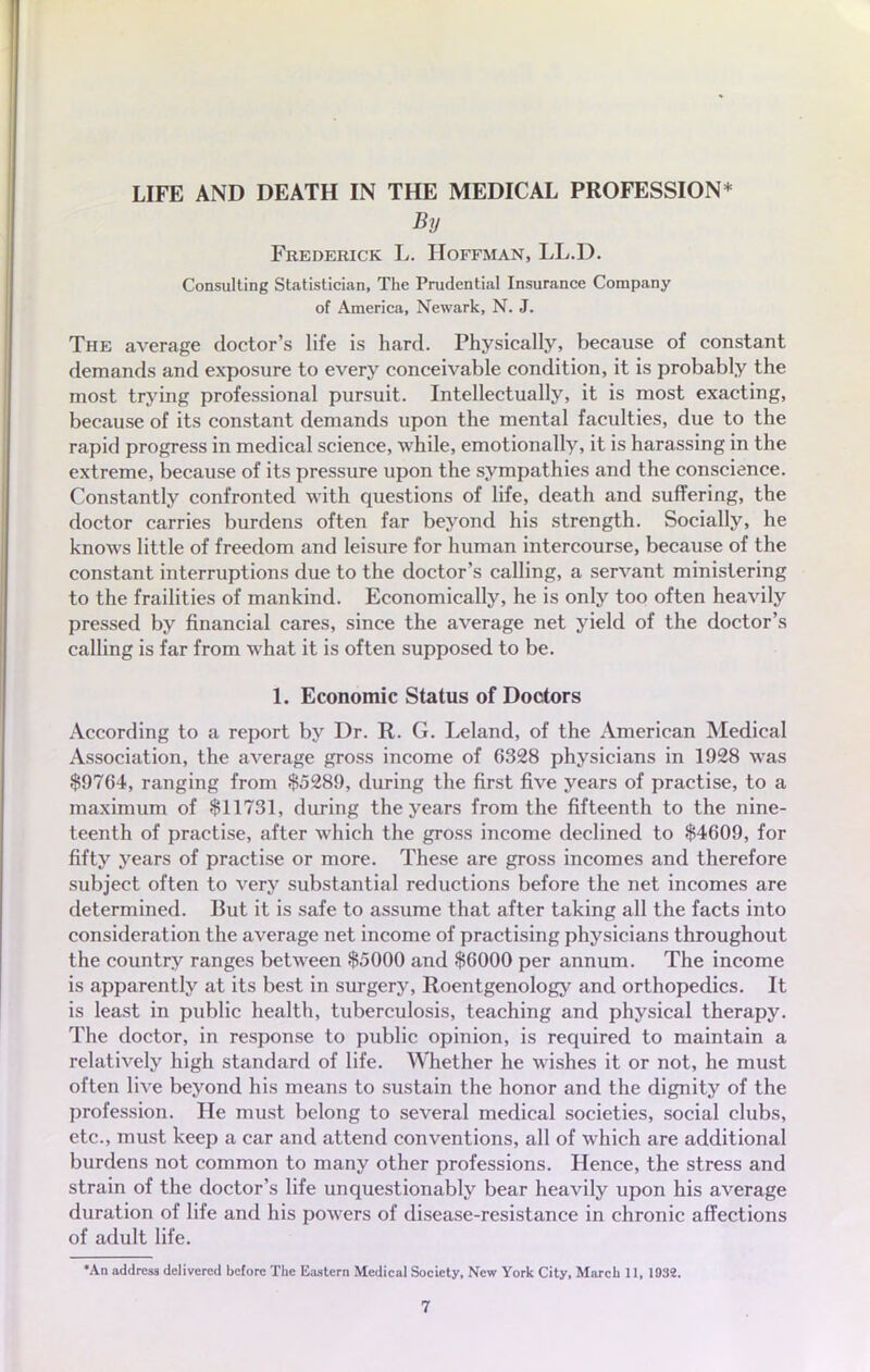 LIFE AND DEATH IN THE MEDICAL PROFESSION* By Frederick L. Hoffman, LL.D. Consulting Statislician, The Prudential Insurance Company of America, Newark, N. J. The average doctor's life is hard. Physically, because of constant demands and exposure to every conceivable condition, it is probably the most trying professional pursuit. Intellectually, it is most exacting, because of its constant demands upon the mental faculties, due to the rapid progress in médical science, while, emotionally, it is harassing in the extrême, because of its pressure upon the sympathies and the conscience. Constantly confronted with questions of life, death and suffering, the doctor carries burdens often far beyond his strength. Socially, he knows little of freedom and leisure for human intercourse, because of the constant interruptions due to the doctor's calling, a servant ministering to the frailities of mankind. Economically, he is only too often heavily pressed by financial cares, since the average net yield of the doctor's calling is far from what it is often supposed to be. 1. Economie Status of Doctors According to a report by Dr. R. G. Leland, of the American Médical Association, the average gross income of 6328 physicians in 1928 was $9764, ranging from $5289, during the first five years of practise, to a maximum of $11731, during the years from the fifteenth to the nine- teenth of practise, after which the gross income declined to $4609, for fifty years of practise or more. Thèse are gross incomes and therefore subject often to very substantial réductions before the net incomes are determined. But it is safe to assume that after taking ail the facts into considération the average net income of practising physicians throughout the country ranges between $5000 and $6000 per annum. The income is apparently at its best in surgery, Roentgenology and orthopedics. It is least in public health, tuberculosis, teaching and physical therapy. The doctor, in response to public opinion, is required to maintain a relatively high standard of life. Whether he wishes it or not, he must often live beyond his means to sustain the honor and the dignity of the profession. He must belong to several médical societies, social clubs, etc., must keep a car and attend conventions, ail of which are additional burdens not common to many other professions. Hence, the stress and strain of the doctor's life unquestionably bear heavily upon his average duration of life and his powers of disease-resistance in chronic affections of adult life. •An address delivcrcil before The Iiastcrn Médical Society, New York City, March 11, 1032.