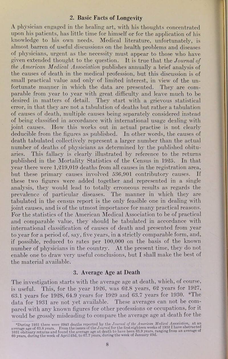 2. Basic Facts of Longevity A physician engagée! in the healing art, with his thoughts concentrated upon his patients, has little time for himself or for the application of his knowledge to his own needs. Médical literature, unfortunately, is almost barren of useful discussions on the health problems and diseases of physicians, urgent as the necessity must appear to those who have given extended thought to the question. It is true that the Journal of the American Médical Association publishes annually a brief analysis of the causes of death in the médical profession, but this discussion is of small practical value and only of limited interest, in view of the un- fort unate manner in which the data are presented. They are com- parable from year to year with great difficulty and leave much to be desired in matters of détail. They start with a grievous statistical error, in that they are not a tabulation of deaths but rather a tabulation of causes of death, multiple causes being separately considered instead of being classified in accordance with international usage dealing with joint causes. How this Works ont in actual practise is not clearly deducible from the figures as published. In other words, the causes of death tabulated collectively represent a larger number than the actual number of deaths of physicians as determined by the published obitu- aries. This fallacy is clearly illustrated by référence to the returns published in the Mortality Statistics of the Census in 1925. In that year there were 1,219,019 deaths from ail causes in the registration area, but thèse primary causes involved 536,901 contributory causes. If thèse two figures were added together ànd represented in a single analysis, they would lead to totally erroneous results as regards the prevalence of particular diseases. The manner in which they are tabulated in the census report is the only feasible one in dealing with joint causes, and is of the utmost importance for many practical reasons. For the statistics of the American Médical Association to be of practical and comparable value, they should be tabulated in accordance with international classification of causes of death and presented from year to year for a period of, say, five years, in a strictly comparable form, and, if possible, reduced to rates per 100,000 on the basis of the known number of physicians in the country. At the présent time, they do not enable one to draw very useful conclusions, but I shah make the best of the material available. 3. Average Age at Death The investigation starts with the average âge at death, which, of course, is useful. This, for the year 1926, was 62.8 years, 62 years for 1927, 63.1 years for 1928, 64.9 years for 1929 and 63.7 years for 1930. *The data for 1931 are not yet available. Thèse averages can not be com- pared with any known figures for other professions or occupations, for it would be grossly misleading to compare the average âge at death for the •During 1931 tliere were 2943 deaths reported by the Journal of the American Médical Association, al an average âge of 63.8 years. From tlie issues of tlie Journal for the lirst eighteen weeks of 1932 I have abstracted 1031 obituary returns and found the average âge at death to have bcen 03.9 years, ranging from an average of 60 years, during tlie week of April 23d, to 67.7 years, during tlie week of January 23d.