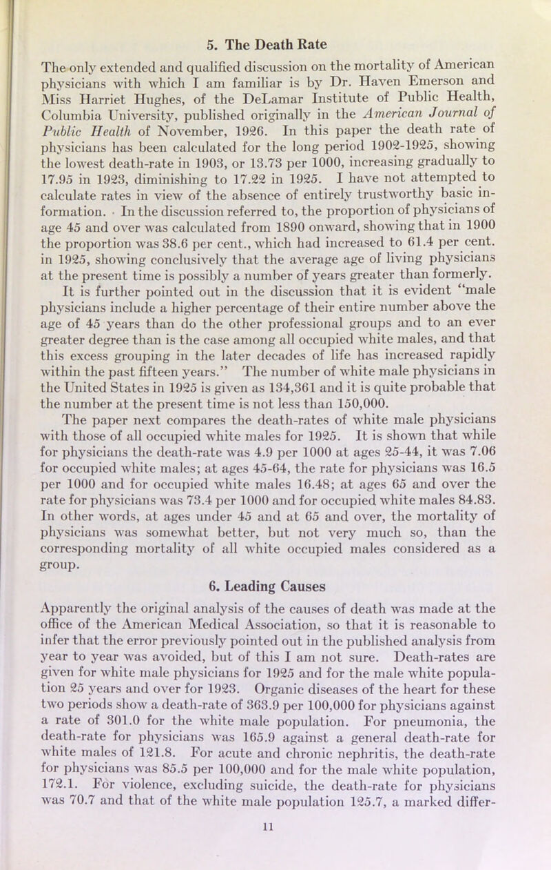 5. The Death Rate The only extended and qualified discussion on the mortality of American physicians with which I am familiar is by Dr. Haven Emerson and Miss Harriet Hughes, of the DeLamar Institute of Public Health, Columbia University, published originally in the American Journal of Public Health of November, 1926. In this paper the death rate of physicians has been calculated for the long period 1902-1925, showing the lowest death-rate in 1903, or 13.73 per 1000, increasing gradually to 17.95 in 1923, diminishing to 17.22 in 1925. I have not attempted to calculate rates in view of the absence of entirely trustworthy basic in- formation. ■ In the discussion referred to, the proportion of physicians of âge 45 and over was calculated from 1890 onward, showing that in 1900 the proportion was 38.6 per cent., which had increased to 61.4 per cent, in 1925, showing conclusively that the average âge of living physicians at the présent time is possibly a number of years greater than formerly. It is further pointed out in the discussion that it is évident maie physicians include a higher percentage of their entire number above the âge of 45 years than do the other professional groups and to an ever greater degree than is the case among ail occupied white maies, and that this excess grouping in the later décades of life has increased rapidly within the past fifteen years. The number of white maie physicians in the United States in 1925 is given as 134,361 and it is quite probable that the number at the présent time is not less than 150,000. The paper next compares the death-rates of white maie physicians with those of ail occupied white maies for 1925. It is shown that while for physicians the death-rate was 4.9 per 1000 at âges 25-44, it was 7.06 for occupied white maies; at âges 45-64, the rate for physicians was 16.5 per 1000 and for occupied white maies 16.48; at âges 65 and over the rate for physicians was 73.4 per 1000 and for occupied white maies 84.83. In other words, at âges under 45 and at 65 and over, the mortality of physicians was somewhat better, but not very much so, than the corresponding mortality of ail white occupied maies considered as a group. 6. Leading Causes Apparently the original analysis of the causes of death was made at the office of the American Médical Association, so that it is reasonable to infer that the error previously pointed out in the published analysis from year to year was avoided, but of this I am not sure. Death-rates are given for white maie physicians for 1925 and for the maie white popula- tion 25 years and over for 1923. Organic diseases of the heart for thèse two periods show a death-rate of 363.9 per 100,000 for physicians against a rate of 301.0 for the white maie population. For pneumonia, the death-rate for physicians was 165.9 against a gênerai death-rate for white maies of 121.8. For acute and chronic nephritis, the death-rate for physicians was 85.5 per 100,000 and for the maie white population, 172.1. For violence, excluding suicide, the death-rate for physicians was 70.7 and that of the white maie population 125.7, a marked differ-