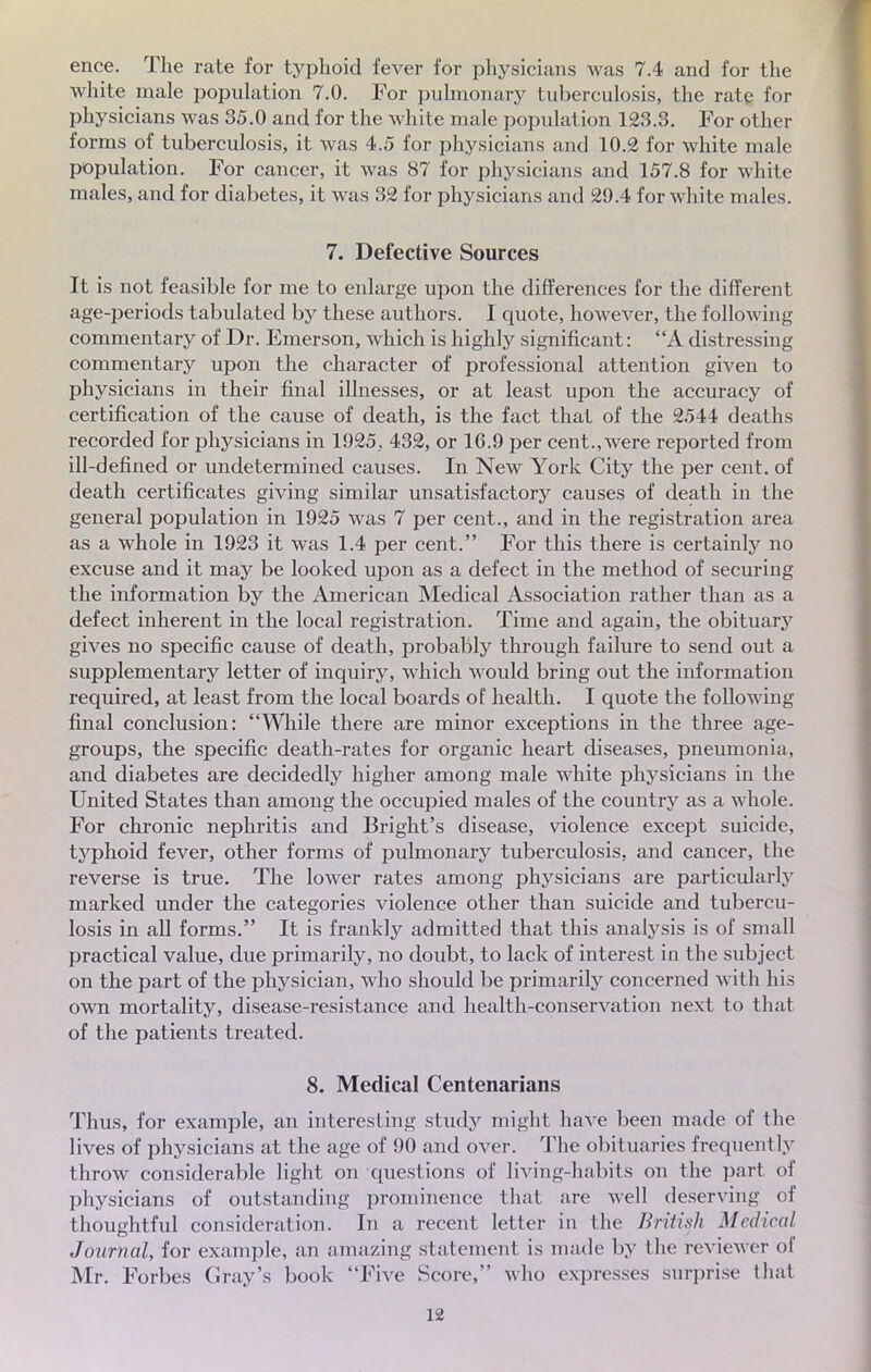 ence. The rate for typhoid fever for physicians was 7.4 and for the white maie population 7.0. For pulmonary tuberculosis, the rate for physicians was 35.0 and for the white maie population 123.3. For other forms of tuberculosis, it was 4.5 for physicians and 10.2 for white maie population. For cancer, it was 87 for physicians and 157.8 for white maies, and for diabètes, it was 32 for physicians and 29.4 for white maies. 7. Defective Sources It is not feasible for me to enlarge upon the différences for the différent age-periods tabulated by thèse authors. I quote, however, the foliowing commentary of Dr. Emerson, which is highly significant : A distressing commentary upon the character of professional attention given to physicians in their final illnesses, or at least upon the accuracy of certification of the cause of death, is the fact that of the 2544 deatlis recorded for physicians in 1925, 432, or 16.9 per cent., were reported from ill-defined or undetermined causes. In New York City the per cent, of death certificates giving similar unsatisfactory causes of death in the gênerai population in 1925 was 7 per cent., and in the registration area as a whole in 1923 it was 1.4 per cent. For this there is certainly no excuse and it may be looked upon as a defect in the method of securing the information by the American Médical Association rather than as a defect inhérent in the local registration. Time and again, the obituary gives no spécifie cause of death, probably through failure to send out a supplementary letter of inquiry, which would bring out the information required, at least from the local boards of health. I quote the following final conclusion: While there are minor exceptions in the three age- groups, the spécifie death-rates for organic heart diseases, pneumonia, and diabètes are decidedly higher among maie white physicians in the United States than among the occupied maies of the country as a whole. For chronic nephritis and Bright's disease, violence except suicide, typhoid fever, other forms of pulmonary tuberculosis, and cancer, the reverse is true. The lower rates among physicians are particularly marked under the catégories violence other than suicide and tubercu- losis in ail forms. It is frankly admitted that this analysis is of small practical value, due primarily, no doubt, to lack of interest in the subject on the part of the physician, who should be primarily concerned with bis own mortality, disease-resistance and health-conservation next to that of the patients treated. 8. Médical Centenarians Thus, for example, an interesting stud}' might have been made of the lives of physicians at the âge of 90 and over. The obituaries frequently throw considérable light on questions of living-habits on the part of physicians of outstanding prominence that are well deserving of thoughtful considération. In a récent letter in the British Médical Journal, for example, an amazing statement is made by the reviewer of Mr. Forbes Cray's book Five Score, who expresses surprise that