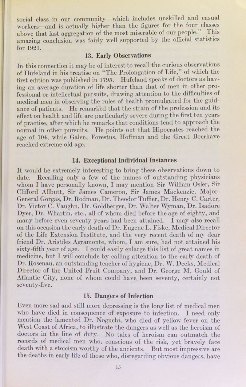 social class in our community—which includes unskilled and casual workers—and is actually higher than the figures for the four classes above that last aggregation of the most misérable of our people. This amazing conclusion was fairly well supported by the officiai statistics for 1921. 13. Early Observations In this connection it may be of interest to recall the curious observations of Hufeland in his treatise on The Prolongation of Life, of which the first édition was published in 1795. Hufeland speaks of doctors as hav- ing an average duration of life shorter than that of raen in other pro- fessional or intellectual pursuits, drawing attention to the difficulties of médical men in observing the rules of health promulgated for the guid- ance of patients. He remarked that the strain of the profession and its effect on health and life are particularly severe during the first ten years of practise, after which he remarks that conditions tend to approach the normal in other pursuits. He points out that Hipocrates reached the âge of 104, while Galen, Forestus, Hoffman and the Great Boerhave reached extrême old âge. 14. Exceptional Individual Instances It would be extremely interesting to bring thèse observations down to date. Recalling only a few of the names of outstanding physicians whom I have personally known, I may mention Sir William Osier, Sir Clifford Allbutt, Sir James Cameron, Sir James Mackenzie, Major- General Gorgas, Dr. Rodman, Dr. Theodor Tuffier, Dr. Henry C. Carter, Dr. Victor C. Vaughn, Dr. Goldberger, Dr. Walter Wyman, Dr. Isadore Dyer, Dr. Whartin, etc., ail of whom died before the âge of eighty, and many before even seventy years had been attained. I may also recall on this occasion the early death of Dr. Eugène L. Fiske, Médical Director of the Life Extension Institute, and the very récent death of my dear friend Dr. Aristdes Agramonte, whom, I am sure, had not attained his sixty-fifth year of âge. I could easily enlarge this list of great names in medicine, but I will conclude by calling attention to the early death of Dr. Rosenau, an outstanding teacher of hygiène, Dr. W. Deeks, Médical Director of the United Fruit Company, and Dr. George M. Gould of Atlantic City, none of whom could have been seventy, certainly not seventy-five. 15. Dangers of Infection Even more sad and still more depressing is the long list of médical men who have died in conséquence of exposure to infection. I need only mention the lamented Dr. Noguchi, who died of yellow fever on the West Coast of Africa, to illustrate the dangers as well as the heroism of doctors in the line of duty. No taies of heroism can outmatch the records of médical men who, conscious of the risk, yet bravely face death with a stoicism worthy of the ancients. But most impressive are the deaths in early life of those who, disregarding obvious dangers, have