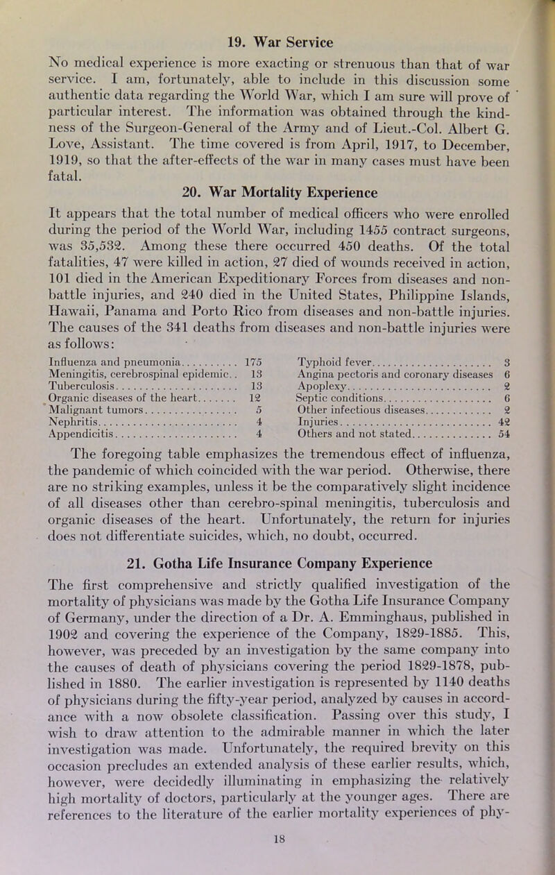 19. War Service No médical expérience is more exacting or strenuous than that of war service. I am, fortunately, able to include in this discussion some authentic data regarding the World War, which I am sure will prove of particular interest. The information was obtained through the kind- ness of the Surgeon-General of the Army and of Lieut.-Col. Albert G. Love, Assistant. The time covered is from April, 1917, to December, 1919, so that the after-effects of the war in many cases must have been fatal. 20. War Mortality Expérience It appears that the total number of médical officers who were enrolled during the period of the World War, including 1455 contract surgeons, was 35,532. Among thèse there occurred 450 deaths. Of the total fatalities, 47 were killed in action, 27 died of wounds received in action, 101 died in the American Expeditionary Forces from diseases and non- battle injuries, and 240 died in the United States, Philippine Islands, Hawaii, Panama and Porto Rico from diseases and non-battle injuries. The causes of the 341 deaths from diseases and non-battle injuries were as foliows : Influenza and pneumonia 175 Typhoid fever 3 Meningitis, cerebrospinal épidémie.. 13 Angina pectoris and coronary diseases 6 Tuberculosis 13 Apoplexy 2 Organic diseases of the heart 12 Septic conditions 6 Malignant tumors 5 Other infectious diseases 2 Nephritis 4 Injuries 42 Appendicitis 4 Others and not stated 54 The foregoing table emphasizes the tremendous effect of influenza, the pandémie of which coincided with the war period. Otherwise, there are no striking examples, unless it be the comparatively slight incidence of ail diseases other than cerebro-spinal meningitis, tuberculosis and organic diseases of the heart. Unfortunately, the return for injuries does not differentiate suicides, which, no doubt, occurred. 21. Gotha Life Insurance Company Expérience The first comprehensive and strictly qualified investigation of the mortality of physicians was made by the Gotha Life Insurance Company of Germany, under the direction of a Dr. A. Emminghaus, published in 1902 and covering the expérience of the Company, 1829-1885. This, however, was preceded by an investigation by the same company into the causes of death of physicians covering the period 1829-1878, pub- lished in 1880. The earlier investigation is represented by 1140 deaths of physicians during the fifty-year period, analyzed by causes in accord- ance with a now obsolète classification. Passing over this study, I wish to draw attention to the admirable manner in which the later investigation was made. Unfortunately, the required brevity on this occasion precludes an extended analysis of thèse earlier results, which, however, were decidedly illuminating in emphasizing the relàtively high mortality of doctors, particularly at the younger âges. There are références to the literature of the earlier mortality expériences of phy-