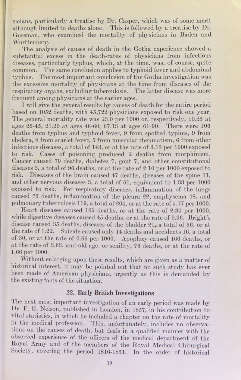 sicians, particularly a treatise by Dr. Casper, which was of some merit although limited to deaths alone. This is followed by a treatise by Dr. Gussman, who examined the mortality of physicians in Baden and Wurttenberg. The analysis of causes of death in the Gotha expérience showed a substantial excess in the death-rates of physicians from infectious diseases, particularly typhus, which, at the time, was, of course, quite common. The same conclusion applies to typhoid lever and abdominal typhus. The most important conclusion of the Gotha investigation was the excessive mortality of physicians at the time from diseases of the respiratory organs, excluding tuberculosis. The latter disease was more fréquent among physicians at the earlier âges. I will give the gênerai results by causes of death for the entire period based on 1052 deaths, with 45,722 physicians exposed to risk one year. The gênerai mortality rate was 23.0 per 1000 or, respectively, 10.25 at âges 26-45, 21.20 at âges 46-60, 67.13 at âges 61-90. There were 106 deaths from typhus and typhoid fever, 9 from spotted typhus, 9 from choiera, 8 from scarlet fever, 5 from muscular rheumatism, 6 from other infectious diseases, a total of 143, or at the rate of 3.13 per 1000 exposed to risk. Cases of poisoning produced 2 deaths from morphinism. Cancer caused 79 deaths, diabètes 7, gout 7, and other constitutional diseases 3, a total of 96 deaths, or at the rate of 2.10 per 1000 exposed to risk. Diseases of the brain caused 47 deaths, diseases of the spine 11, and other nervous diseases 3, a total of 61, équivalent to 1.33 per 1000 exposed to risk. For respiratory diseases, inflammation of the lungs caused 75 deaths, inflammation of the pleura 22, emphysema 48, and pulmonary tuberculosis 119, a total of 264, or at the rate of 5.77 per 1000. Heart diseases caused 105 deaths, or at the rate of 2.34 per 1000, while digestive diseases caused 45 deaths, or at the rate of 0.96. Bright's disease caused 35 deaths, diseases of the bladder 21, a total of 56, or at the rate of 1.22. Suicide caused only 14 deaths and accidents 16, a total of 30, or at the rate of 0.66 per 1000. Apoplexy caused 166 deaths, or at the rate of 3.63, and old âge, or senility, 76 deaths, or at the rate of 1.66 per 1000. Without enlarging upon thèse results, which are given as a matter of historical interest, it may be pointed out that no such study has ever been made of American physicians, urgently as this is demanded by the existing facts of the situation. 22. Early British Investigations The next most important investigation of an early period was made by Dr. F. G. Neison, published in London, in 1857, in his contribution to vital statistics, in which he included a chapter on the rate of mortality in the médical profession. This, unfortunately, includes no observa- tions on the causes of death, but deals in a qualified manner with the observed expérience of the officers of the médical department of the Royal Army and of the members of the Royal Médical Chirurgical Society, covering the period 1816-1851. In the order of historical 1!)