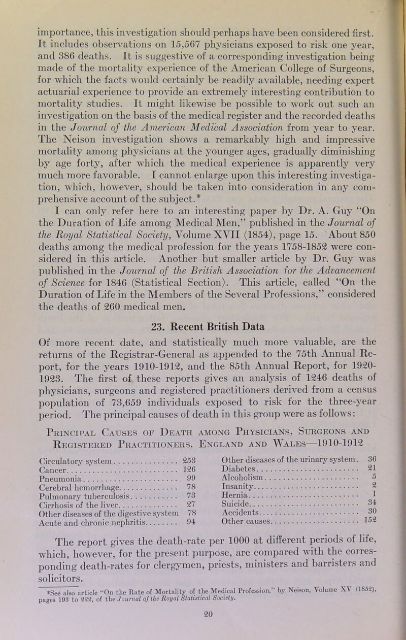 importance, this investigation should perhaps liave been considered first. It includes observations on 15,567 physicians exposed to risk one year, and 386 deaths. It is suggestive of a corresponding investigation Seing made of the mortality expérience of the American Collège of Surgeons, for which the facts would certainly be readily available, needing expert actuarial expérience to provide an extremely interesting contribution to mortality studies. It might likewise be possible to work out such an investigation on the basis of the médical register and the recorded deaths in the Journal of the American Médical Association from year to year. The Neison investigation shows a remarkably high and impressive mortality among physicians at the younger âges, gradually diminishing by âge forty, after which the médical expérience is apparently very much more favorable. I cannot enlarge upon this interesting investiga- tion, which, however, should be taken into considération in any com- prehensive account of the subject.* I can only refer here to an interesting paper by Dr. A. Guy On the Duration of Life among Médical Men, published in the Journal of the Royal Statistical Society, Volume XVII (1854), page 15. About 850 deaths among the médical profession for the yeais 1758-1852 were con- sidered in this article. Another but smaller article by Dr. Guy was published in the Journal of the British Association for the Advancemeni of Science for 1846 (Statistical Section). This article, called On the Duration of Life in the Members of the Several Professions, considered the deaths of 260 médical men. 23. Récent British Data Of more récent date, and statistically much more valuable, are the returns of the Registrar-General as appended to the 75th Annual Re- port, for the years 1910-1912, and the 85th Annual Report, for 1920- 1923. The first of thèse reports gives an analysis of 1246 deaths of physicians, surgeons and registered practitioners derived from a census population of 73,659 individuals exposed to risk for the three-year period. The principal causes of death in this group were as follows : Principal Causes of Death among Physicians, Surgeons and Registered Practitioners, England and Wales—1910-1912 Circulatory System 253 Cancer 12G Pneumonia 99 Cérébral hemorrhage 78 Pulmonary tuberculosis 73 Cirrhosis of the liver 27 Other diseases of the digestive System 78 Acute and chronic nephritis 94 Other diseases of the urinary System. 36 Diabètes 21 Alcoholism 5 Insanity 2 Ilernia 1 Suicide 34 Accidents. 30 Other causes 152 The report gives the death-rate per 1000 at différent periods of life, which, however, for the présent purpose, are compared with the corres- ponding death-rates for clergymen, priests, ministers and barristers and solicitors. *Seé also article On the Rate of Mortality of the Médical Profession, by Neison, Volume XV fl852), pages 193 to 222, of the Journal ofthe Royal Statistioal Soeiely.