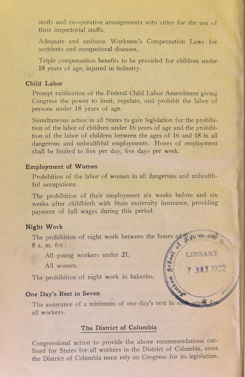 staffs and coopérative arrangements with cities for the use of their inspectorial staffs. Adéquate and uniform Workmen's Compensation Laws for accidents and occupational diseases. Triple compensation benefits to be provided for children under 18 years of âge, injured in industry. Child Labor Prompt ratification of the Fédéral Child Labor Amendment giving Congress the power to limit, regulate, and prohibit the labor of persons under 18 years of âge. Simultaneous action in ail States to gain législation for the prohibi- tion of the labor of children under 16 years of âge and the prohibi- tion of the labor of children between the âges of 16 and 18 in ail dangerous and unhealthful employments. Hours of employment shall be limited to five per day, five days per week. Employment of Women Prohibition of the labor of women in ail dangerous and unhealth- ful occupations. The prohibition of their employment six weeks before and six weeks after childbirth with State maternity insurance, providing payment of full wages during this period. Night Work The prohibition of night work between the hours ofâitf? ni- and 8 a. m. for: Ail young workers under 21. AU women. «w, ? ^ ^ The prohibition of night work in bakeries. One Day's Rest in Seven The assurance of a minimum of one day's rest in ail workers. The District of Columbia Congressional action to provide the above recommendations out- lined for States for ail workers in the District of Columbia, since the District of Columbia must rely on Congress for its législation.
