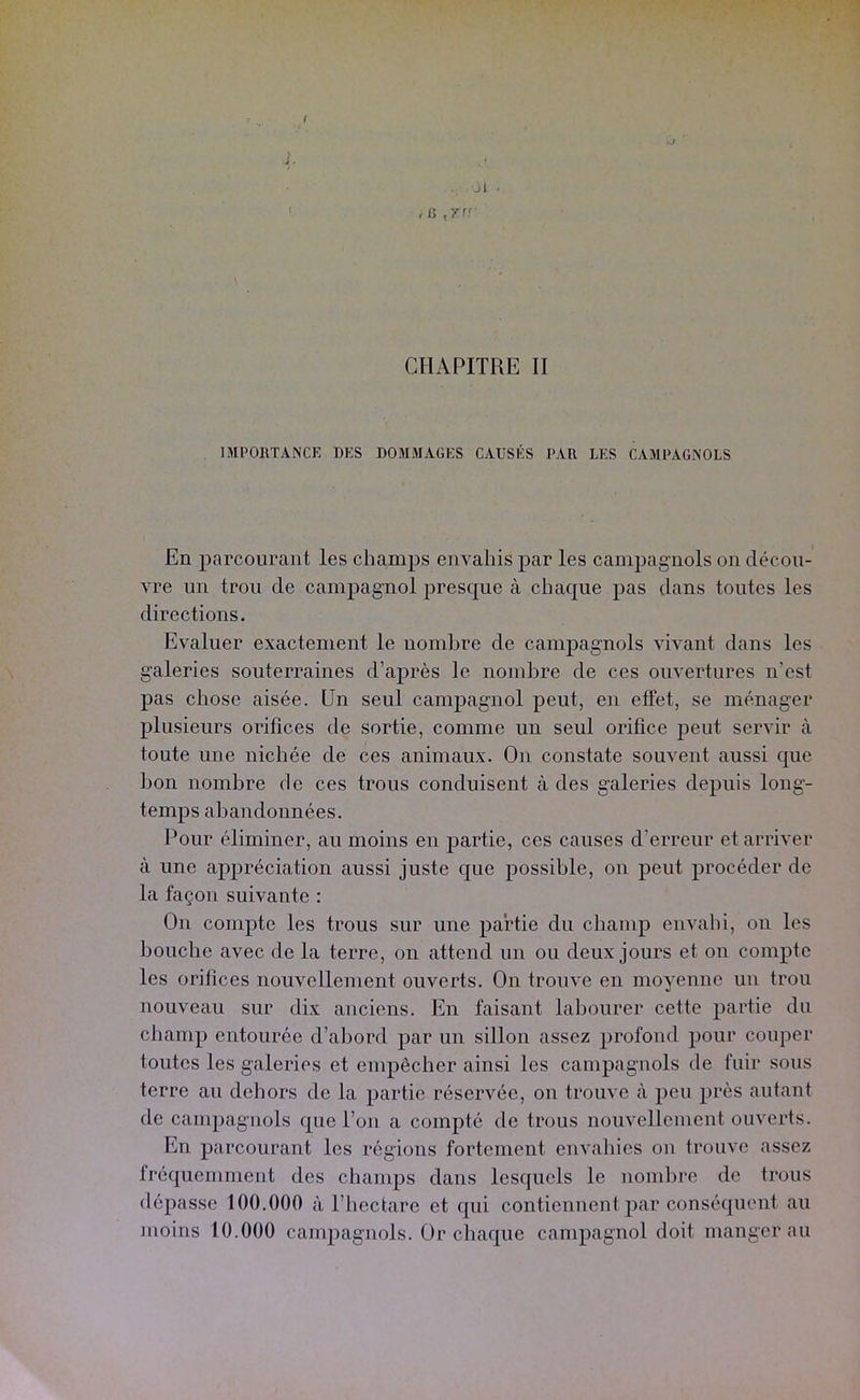 i Jl ' f fi CHAPITRE II IMPORTANCE DES DOMMAGES CAUSÉS PAR LES CAMPAGNOLS En parcourant les champs envahis par les campagnols on décou- vre un trou de campagnol presc^ue à chaque pas dans toutes les directions. Evaluer exactement le nombre de campagnols vivant dans les galeries souterraines d’après le nombre de ces ouvertures n’est pas chose aisée. Un seul campagnol peut, en effet, se ménager plusieurs orifices de sortie, comme un seul orifice peut servir à toute une nichée de ces animaux. On constate souvent aussi que bon nombre de ces trous conduisent à des galeries depuis long- temps abandonnées. Pour éliminer, au moins en partie, ces causes d’erreur et arriver à une appréciation aussi juste c[ue possible, on peut procéder de la façon suivante : On compte les trous sur une partie du champ envahi, on les bouche avec de la terre, on attend un ou deux jours et on compte les orifices nouvellement ouverts. On trouve en moyenne un trou nouveau sur dix anciens. En faisant labourer cette partie du champ entourée d’abord par un sillon assez profond pour couper toutes les galeries et empêcher ainsi les campagnols de fuir sous terre au dehors de la partie réservée, on trouve à peu près autant de campagnols que l’on a compté de trous nouvellement ouverts. En parcourant les régions fortement envahies on trouve assez fréquemment des chanqis dans lesquels le nombre de trous dépasse 100.000 à l’iiectare et qui contiennent par conséquent au moins 10.000 campagnols. Ür chaque campagnol doit manger au