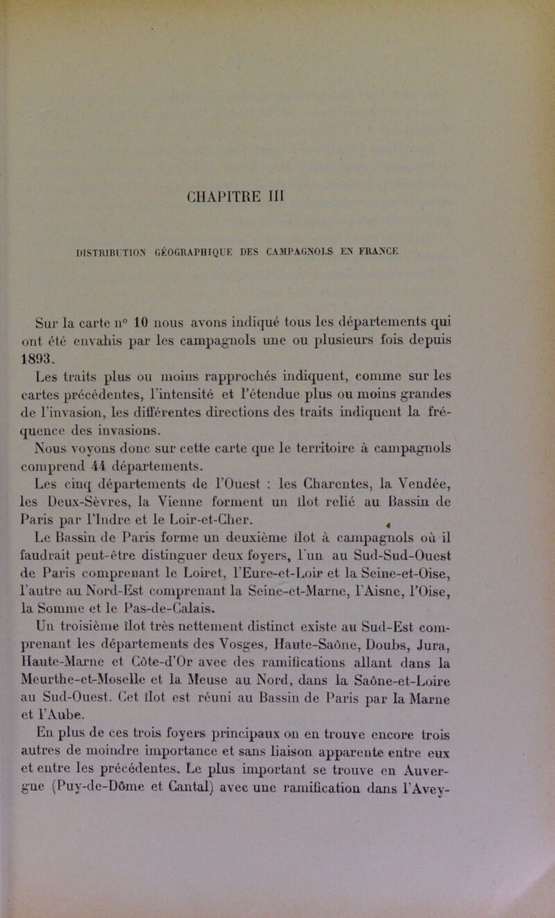 DlSTRini TlON GÉOGRAPHIQUE DES CAMPAGNOLS UN FRANCE Sur la carte 11“ 10 nous avons indiqué tous les départements qui ont été envaliis par les campagnols une ou plusieurs fois depuis 1893. Les traits plus ou moins rapprochés indiquent, coimne sur les cartes précédentes, Tintensité et l’étendue plus ou moins grandes de l’invasion, les différentes directions des traits indiquent la fré- quence des invasions. Nous voyons donc sur cette carte que le territoire à campagnols comprend 44 départements. Les cinq départements de l’Ouest : les Charentes, la Vendée, les Deux-Sèvres, la Vienne forment un ilôt relié au Bassin de l‘aris par l’Indre et le Loir-et-Cher. ^ Le Bassin de Paris forme un deuxième ilôt à campagnols où il faudrait peut-être distinguer deux foyers, Lun au Sud-Sud-Ouest de Paris comprenant le Loiret, l’Eure-et-Loir et la Seine-et-Oise, l’autre au Nord-Est comprenant la Seine-et-Marne, l’Aisne, l’Oise, la Somme et le Pas-de-Calais. Un troisième îlot très nettement distinct existe au Sud-Est com- prenant les départements des Vosges, Haute-Saône, Doubs, Jura, Haute-Manie et Côte-d’Or avec des ramifications allant dans la Meurthe-et-Moselle et la Meuse au Nord, dans la Saône-et-Loire au Sud-Ouest, (iet Ilot est réuni au Bassin de Paris par la Marne et l’Aube. En plus de ces trois foyers principaux on eu trouve encore trois autres de moindre importance et sans liaison apparente entre eux et entre les précédentes. Le plus important se trouve en Auver- gue (Puy-de-Dôme et Cantal) avec une ramification dans l’Avey-