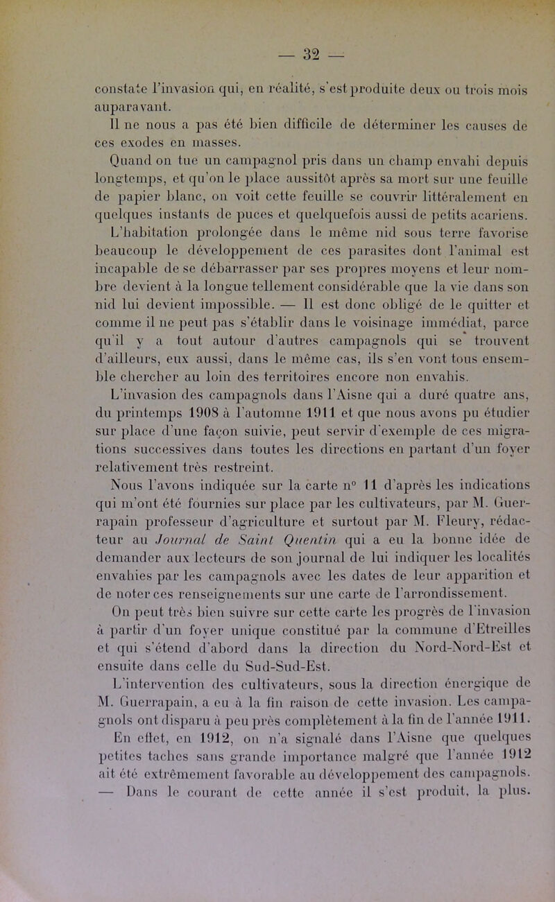 constate l’invasion qui, en réalité, s’est produite deux ou trois mois auparavant. 11 ne nous a pas été bien difficile de déterminer les causes de ces exodes en masses. Quand on tue un campagnol pris dans un cliamp envahi depuis longtemps, et qu’on le jilace aussitôt après sa mort sur une feuille de papier lilanc, on voit cette feuille se couvrir littéralement en quelques instants de puces et quelquefois aussi de petits acariens. L’habitation prolongée dans le même nid sous terre favorise beaucoup le développement de ces parasites dont l’animal est incapable de se débarrasser par ses propres moyens et leur nom- bre devient à la longue tellement considérable que la vie dans son nid lui devient impossible. — 11 est donc obligé de le quitter et comme il ne peut pas s’établir dans le voisinage immédiat, parce qu'il y a tout autour d’autres campagnols qui se trouvent d’ailleurs, eux aussi, dans le même cas, ils s’en vont tous ensem- ble chercher au loin des territoires encore non envahis. L’invasion des campagnols dans l’Aisne qui a duré quatre ans, du printemps 1908 à l’automne 1911 et que nous avons pu étudier sur place d’une façon suivie, peut servir d'exemple de ces migra- tions successives dans toutes les directions en partant d’un foyer relativement très restreint. Nous l’avons indiquée sur la carte n° 11 d’après les indications qui m’ont été fournies surplace par les cultivateurs, par M. Guer- rapain professeur d’agriculture et surtout par M. Fleury, rédac- teur au Journal de Saint Quentin qui a eu la bonne idée de demander aux lecteurs de son journal de lui indiquer les localités envahies par les campagnols avec les dates de leur apparition et de noter ces renseignements sur une carte de l’arrondissement. On peut très bien suivre sur cette carte les progrès de l'invasion à partir d’un foyer unique constitué par la commune d’Etreilles et qui s’étend d’abord dans la direction du Nord-Nord-Est et ensuite dans celle du Sud-Sud-Est. L’intervention des cultivateurs, sous la direction énergique de M. Guerrapain, a eu à la fin raison de cette invasion. Les campa- gnols ont disparu à peu près complètement à la fin de l’année 1911. En ettet, en 1912, on n’a signalé dans l’Aisne que quelques petites taches sans grande importance malgré (]ue l’année 1912 ait été extrêmement favorable au développement des campagnols. — Dans le courant de cette année il s’est ])roduit, la })lus.