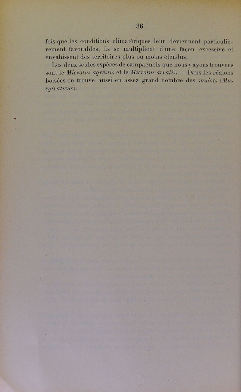 fois que les conditions climatériques leur deviennent particuliè- rement favorables, ils se multiplient d’une façon excessive et envahissent des territoires plus ou moins étendus. Les deux seules espèces de campagnols que nous y ayons trouvées sont le Microlns agrestis et le Mici'otm arvalü. — Dans les régions boisées on trouve aussi en assez grand nombre des mulots [Mus sylvaticus).