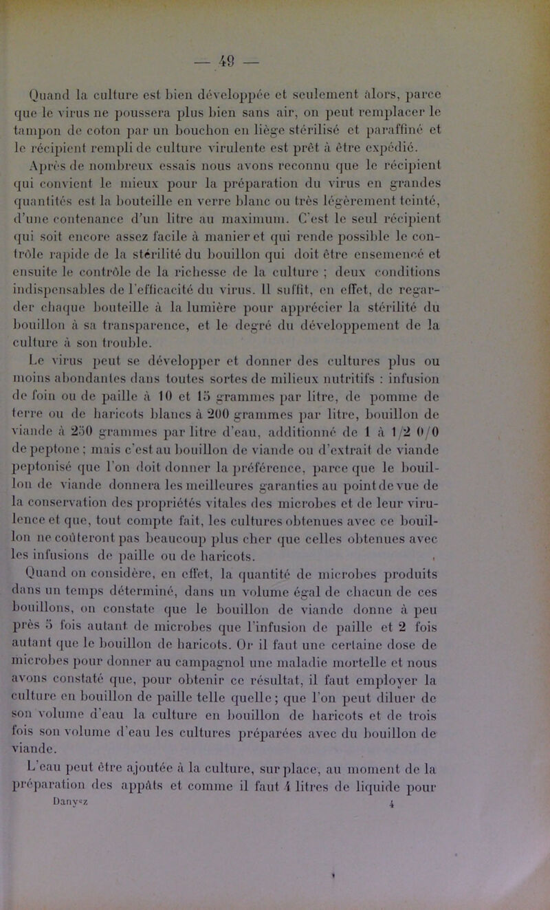 Quand la culture est bien développée et seulement alors, parce que le virus ne poussera plus bien sans air, on peut remplacer le tampon de coton par un bouchon en liège stérilisé et pai’affiné et le récipient rempli de culture virulente est prêt à être expédié. A})rès de nondn'eux essais nous avons reconnu que le récijjient qui convient le mieux pour la préparation du virus en grandes quantités est la bouteille en verre blanc ou très légèrement teinté, d’une contenance d’un litre au maximum. C'est le seul récipient (jui soit encore assez facile à manier et qui rende possible le con- trèle rapide de la stérilité du bouillon qui doit être ensemencé et ensuite le contrôle de la richesse de la culture ; deux conditions indispensables de l’efticacité du virtis. 11 suffit, en effet, de regar- der cba<pie bouteille à la lumière pour apprécier la stérilité du bouillon à sa transparence, et le degré du développement de la culture à son trouble. Le virus peut se dévelop})er et donner des cultures plus ou moins abondantes dans toutes sortes de milieux nutritifs : infusion de foin ou de paille à 10 et 15 grammes par litre, de pomme de terre ou de haricots blancs à 200 grammes ])ar litre, bouillon de viande à 2o0 grammes par litre d’eau, additionné de 1 à 12 (► '0 depeptone; mais c’est au bouillon de viande ou d’extrait de viande peptonisé (]ue l’on doit donner la jn’éférence, parce que le bouil- lon de viande donnera les meilleures garanties au point de vue de la conservation des propriétés vitales des microbes et de leur viru- lence et que, tout compte fait, les cultures obtenues avec ce bouil- lon ne coûteront pas beaucoup plus cher que celles obtenues avec les infusions de paille ou de haricots. ■ Quand on considère, en effet, la quantité de microbes produits dans un temps déterminé, dans un volume égal de chacun de ces bouillons, on constate que le bouillon de viande donne à peu près 5 lois autant de microbes que l’infusion de paille et 2 fois autant que le bouillon de haricots. Or il faut une certaine dose de microbes pour donner au campagnol une maladie mortelle et nous avons constaté que, pour obteidr ce résultat, il faut employer la culture en bouillon de paille telle quelle; que l’on peut diluer de son volume d’eau la culture en l)ouillon de haricots et de trois fois sou volume d’eau les cultures préparées avec du bouillon de viande. L’eau peut être ajoutée à la culture, sur])lace, au moment de la préparation des appâts et comme il faut \ litres de liquide pour Dany=z 4 1