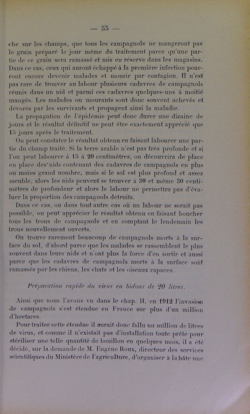 — Sa- che sur les champs, que tous les campag^uols ue mang-erout pas le grain jn'éparé le jour même du traitement parce qu’une par- tie de ce grain sera ramassé et mis en réserve dans les magasins. Dans ce cas, ceux qui auront échappé à la première infection pour- ront encore devenir malades et mourir par contagion. Il n’est pas rare de trouver au lal)our plusieurs cadavres de campagnols réunis dans un nid et parmi ces cadavres quelques-uns à moitié mangés. Les malades ou mourants sont donc souvent achevés et dévorés par les survivants et propagent ainsi la maladie. La propagation de l’épidémie peut donc durer une dizaine de joui's et le résultat délinitif ne peut être exactement apj)récié (|ue 1.’’) jours après le traitement. Ou peut constater le résultat obtenu en faisant labourer une par- tie du champ traité. Si la terre arable n’est pas très [)rofonde et si l’on peut labourer à Ih à 20 centimètres, on découvrira de place en place des*nids couteuant des cadavres de campagnols en plus ou moins grand nombre, mais si le sol est plus profond et assez meuble, alors les nids peuvent se trouver à 80 et même .^0 centi- mètres de profondeur et alors le labour ne permettra pas d’éva- luer la proportion des campagnols détniits. Dans ce cas, ou dans tout autre cas où uii labour ne serait pas possible, on peut apprécier le résultat obtenu en faisant boucher tous les trous de campagnols et eu comptant le lendemain les trous nouvellement ouverts. Ou trouve rarement beaucou|) de canipagmols morts à la sur- face du sol, d’abord j)arce (pie les malades se rassemblent le plus souvent dans leurs nids et n’ont plus la force d’en sortir et aussi parce que les cadavres de campagnols morts à la surface sont ramassés par les chiens, les chats et les oiseaux rapaces. l’réparation rapide du virus en bidons de ÿ() litres. Ainsi que nous l’avons vu dans le cbap. Il, en 1912 l’invasion de campagnols .s’est étendue en France sur plus d’un million d’hectares. Pour traiter cette étendue il aurait donc fallu un million de litres de virus, et comme il n’existait pas d’installation toute prête pour stéi’iliser une telle (piantité de bouillon en quelques mois, il a été décidé, sur la demaude de M. Fugène Houx, directeur des sei*\’iccs .scientiliquesdu Ministèrede l’agriculture, (Forgariiser à laluUe nue