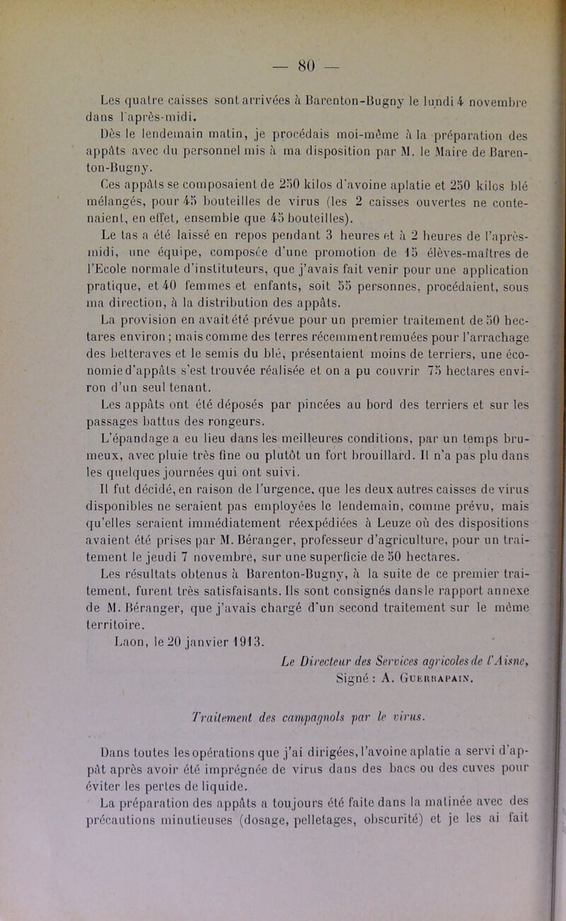 Les quatre caisses sont arrivées à Barenlon-Bugny le lundi 4 novembre dans l'après-midi. Dès le lendemain matin, je procédais moi-mème à la préparation des appâts avec du personnel mis à ma disposition par M. le Maire de Baren- ton-Bugny. Ces appâts se composaient de 250 kilos d'avoine aplatie et 250 kilos blé mélangés, pour 45 bouteilles de virus (les 2 caisses ouvertes ne conte- naient, en elfet, ensemble que 45 bouteilles). Le tas a été laissé en repos pendant 3 heures et à 2 beux’es de l’après- midi, une équipe, composée d’une promotion de 15 élèves-maîtres de l’Ecole normale d’instituteurs, que j’avais fait venir pour une application pratique, et 40 femmes et enfants, soit 55 personnes, procédaient, sous ma direction, h la distribution des appâts. La provision en avait été prévue pour un premier traitement de 50 hec- tares environ ; mais comme des terres récemmentremuées pour l’arrachage des betteraves et le semis du blé, présentaient moins de terriers, une éco- nomie d’appâts s’est trouvée réalisée et on a pu couvrir 75 hectares envi- ron d’un seul tenant. Les appâts ont été déposés par pincées au bord des terriers et sur les passages battus des rongeurs. L’épandage a eu lieu dans les meilleures conditions, par un temps bru- meux, avec pluie très fine ou plutôt un fort brouillard. Il n’a pas plu dans les quelques journées qui ont suivi. Il fut décidé, en raison de Turgence, que les deux autres caisses de virus disponibles ne seraient pas employées le lendemain, comme prévu, mais qu’elles seraient immédiatement réexpédiées à Leuze où des dispositions avaient été prises par M. Béranger, professeur d’agriculture, pour un trai- tement le jeudi 7 novembre, sur une superficie de 50 hectares. Les résultats obtenus à Barenton-Bugny, à la suite de ce premier trai- tement, furent très satisfaisants. Ils sont consignés dansle rapport annexe de M. Béranger, que j’avais chargé d’un second traitement sur le même territoire. Laon, Ie20 janvier 1913. Le Direcleiir des Services agricoles de l'A isiie, Signé: A. GuHiutAPAiN. Trailemenl des campagnols par le virus. Dans toutes les opérations que j’ai dirigées, l’avoine aplatie a servi d’ap- pât après avoir été imprégnée de virus dans des bacs ou des cuves pour éviter les pertes de liquide. La préparation des appâts a toujours été faite dans la matinée avec des précautions minutieuses (dosage, pelletages, obscurité) et je les ai fait