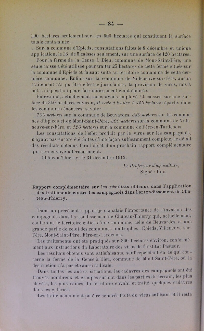 — 8-4 — 200 hectares seulement sur les 900 hectares qui constituent la surface totale contaminée. Sur la commune d’Epieds, constatations faites le 8 décembre et unique application, le 26, de 5 caisses seulement, sur une surface de 120 hectares. Poui' la ferme de la Cense à Dieu, commune de Mont-Saint-Père, une seule caisse a été utilisée pour traiter 25 hectares de cette ferme situés sur la commune d’Epieds et faisant suite au territoire contaminé de cette der- nière commune. Enfin, sur la commune de Villeneuve-sur-Fère. aucun traitement n’a pu être effectué jusqu’alors, la provision de virus, mis à notre disposition pour l’arrondissement étant épuisée. En ré'umé, actuellement, nous avons employé 14 caisses sur une sur- face de 340 hectares environ, il reste à traiter 1.450 hectares répartis dans les communes énoncées, savoir ; 700 hectares sur la commune de Beuvardes, 330 hectares sur les commu- nes d'Epieds et de .Mont-Saint-Père, 300 hectares sur \a commune de Ville- neuve-sur-Fère, et 120 hectares sur la commune de Eère-en-Tardenois. Les constatations de l’effet produit par le virus sur les campagnols, n’ayant pas encore été faites d’une façon suffisamment complète, le détail des résultats obtenus fera l’objet d’un prochain rapport complémentaire qui sera envoyé ultérieurement. Château-Thierry, le 31 décembre 1912. Le Professeur d'af/riculture. Signé : Hoc. Rapport complémentaire sur les résultats obtenus dans 1 application des traitements contre les campagnols dans l’arrondissement de Châ- teau-Thierry. Dans un précédent rapport je signalais l'importance de 1 invasion des campagnols dans l’arrondissement de Château-Thierry qui, actuellement, contamine le territoire entier d’une commune, celle de Beuvardes, et une grande partie de celui des communes limitrophes : Epieds, \illeneuve sur- Fère, Mont-Saint-Père, Fère-en-Tardenois. Les traitements ont été pratiqués sur 360 hectares environ, conformé- ment aux instructions du Laboratoire des virus de l’Institut Pasteur. Les résultats obtenus sont satisfaisants, sauf cependant en ce qui con- cerne la ferme de la Cense à Dieu, commune de Mont-Saint-Père, où la destruction n’a pas été aussi radicale. Dans toutes les autres situations, les cadavres des campagnols ont été trouvés nombreux et groupés surtout dans les parties du terrain, les plus élevées, les plus saines du territoire envahi et traité, quelques cadavres dans les galeries. Les traitements n’ont pu être achevés faute du virus sultisant et il reste