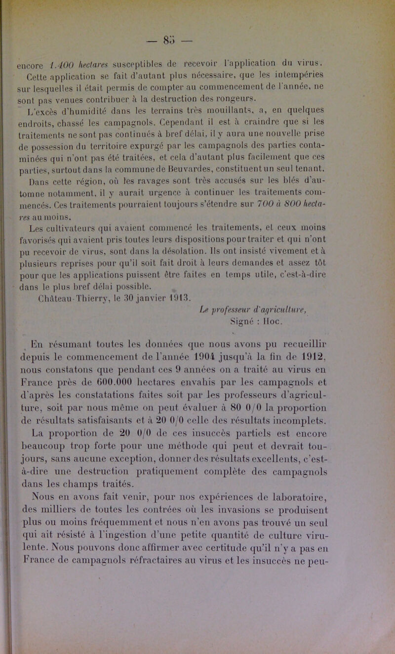 encore lAOO hectares susceptibles de recevoir l’application du virus. Cette application se fait d’autant plus nécessaire, que les intempéries sur lesquelles il était permis de compter au commencement de l'année, ne sont pas venues contribuer à la destruction des rongeurs. L’excès d'humidité dans les terrains très mouillants, a, en quelques endroits, chassé les campagnols. Cependant il est à craindre que si les traitements ne sont pas continués à bref délai, il y aura une nouvelle prise de possession du territoire expurgé par les campagnols des parties conta- minées qui n’ont pas été traitées, et cela d’autant plus facilement que ces parties, surtout dans la communede Heuvardes, constituentun seul tenant. Dans cette région, où les ravages sont très accusés sur les blés d’au- tomne notamment, il y aurait urgence à continuer les traitements com- mencés. Ces traitements pourraient toujours s’étendre sur 700 « SOO hecta- res au moins. Les cultivateurs qui avaient commencé les traitements, et ceux moins favorisés qui avaient pris toutes leurs dispositions pour traiter et qui n’ont pu recevoir de virus, sont dans la désolation. Ils ont insisté vivement et à plusieurs reprises pour qu’il soit fait droit à leurs demandes et assez tôt pour que les applications puissent être faites en temps utile, c’est-à-dire dans le plus bref délai possible. Château ïbierry, le 30 janvier 1013. Le frofesseur d'agriculture, Signé : Hoc. Imi résumant toutes les donuées que nous avons pu recueillir depuis le commeuceiueut de l’auiiée 1004 jusqu’à la fin de 1912, nous constatons que pendant ces 9 années on a traité au virus en France près de 000.000 hectares envahis par les campagnols et d’après les constatations faites soit par les professeurs d’agricul- ture, soit par nous môme on peut évaluer à 80 0/0 la proportion de résultats satisfaisants et à 20 0/0 celle des résultats incomplets. La proportion de 20 0/0 de ces insuccès partiels est encoi’e beaucoup trop forte pour une méthode (jui peut et devrait tou- jours, sans aucune exception, donner des résultats excellents, c’est- à-dire une destruction pratiquement complète des campagnols dans les champs traités. Nous en avons fait venir, pour nos expériences de laboratoire, des milliers de toutes les contrées oi’i les invasions se produisent plus ou moins fréquemment et nous n’en avons pas trouvé un seul qui ait résisté à l’ingestion d’une petite quantité de culture viru- lente. Nous pouvons donc affirmer avec certitude qu’il n’y a pas en France de campagnols réfractaires au virus et les insuccès ne peu-