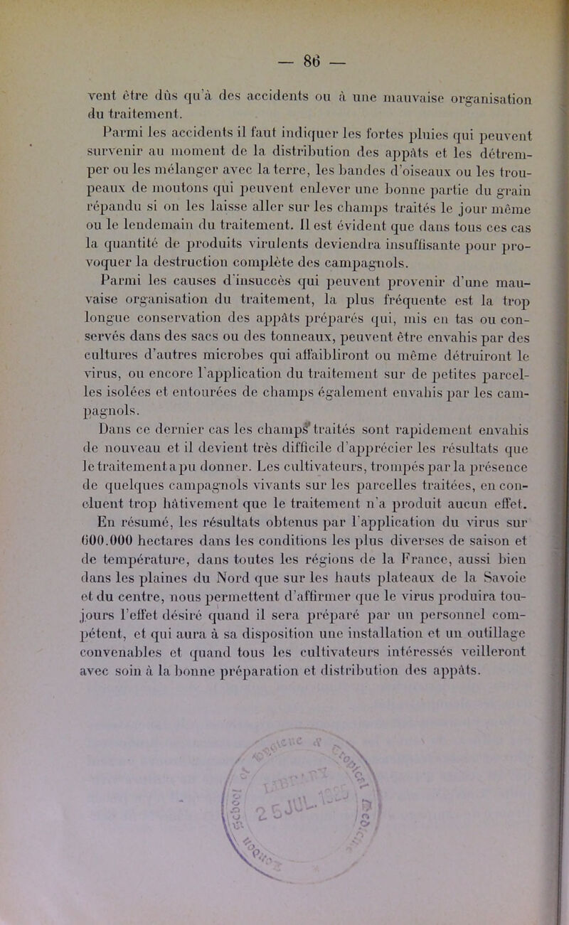 vent être dus cju’à des accidents ou à nue mauvaise organisation du traitement. l^irmi les accidents il faut indiquer les fortes pluies qui peuvent survenir au moment de la distril)ution des appâts et les détrem- per ou les mélanger avec la terre, les Imndes d’oiseaux ou les trou- peaux de moutons qui peuvent enlever une bonne partie du grain répandu si on les laisse aller sur les champs traités le jour même ou le lendemain du traitement. 11 est évident que dans tous ces cas la quantité de produits virulents deviendra insuffisante pour pro- voquer la destruction complète des campagnols. Parmi les causes d'insuccès qui peuvent provenir d’une mau- vaise organisation du traitement, la plus fréquente est la trop longue conservation des appâts préparés qui, mis en tas ou con- servés dans des sacs ou des tonneaux, peuvent être envahis par des cultures d’autres microbes qui affaibliront ou même détruiront le virus, ou encore l'application du traitement sur de petites parcel- les isolées et entourées de champs également envahis par les cam- pagnols. Dans ce dernier cas les champ:^* traités sont rapidement envahis de nouveau et il devient très difficile d’apprécier les résultats que Je traitement a pu donner. Les cultivateurs, trompés par la présence de quelques campagnols vivants sur les parcelles traitées, en con- cluent trop hâtivement que le traitement n’a produit aucun effet. En résumé, les résultats obtenus par l’application du virus sur (iüO.ÜOO hectares dans les conditions les plus diverses de saison et de température, dans toutes les régions de la France, aussi bien dans les plaines du Nord que sur les hauts plateaux de la Savoie et du centre, nous permettent d’affirmer que le virus produira tou- jours l’effet désiré quand il sera préparé par un personnel com- pétent, et qui aura à sa disposition une installation et un outillage convenables et (piand tous les cultivateurs intéressés veilleront avec soin à la bonne préparation et distribution des appâts. -1