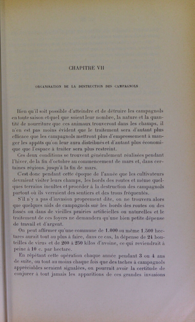 CHAPITHb] Vil ORdAMSATlON DK LA DKSTRUCTION DKS CAMl'AUNOLS Hien (|u’il soit possible d’atteiiulre et de détniiec les campagnols <‘11 tonte saison etcpiel que soient leur nombre, la nature et la quan- tité de nourriture que ces animaux trouverimt dans les cbani])s, il n'en est pas moins évident que le traitement sera d’autant plus eflicace que les campagnols mettront plus d’empressement à man- ger les appAts (ju’on leur aura distribués et d’autant plus économi- <pie ({lie l’espace à traiter sera plus restreint. Ces deux conditions se trouvent généralement réalisées pendant l’biver, delà lin d’octobre au commencement de mars et, dans cer- taines régions, jusqu’à la fin de mars. C’est donc pendant cette époque de rannée que les cultivateurs devraient visiter leurs champs, les bords des routes et meme (]uel- <pies terrains incultes et procéder à la destruction des campagnols partout oii ils verraient des sentiers et des trous fréquentés. S’il n’y a pas d’invasion proprement dite, on ne trouvera alors <[ue quelques nids de campagnols sur les bords des routes ou des fossés ou dans de vieilles prairies artificielles ou naturelles et le traitement de ces foyers ne demandera ([u’une bien petite dépense de travail et d'argent. On peut affirmer qu’une commune de 1.000 ou même l.oOO liec- tares aurait tout au plus à faire, dans ce cas, la dépense de 24 l)ou- teilles de virus et de 200 à 250 kilos d’avoine, ce qui reviendrait à peine à 10 c. par hectare. Imi répétant cette opération chaque année pendant 3 ou 4 ans de suite, ou tout au moins chaque fois que des taches à campagnols appréciables seraient signalées, on pourrait avoir la certitude de conjurer a tout jamais les apparitions de ces grandes invasions