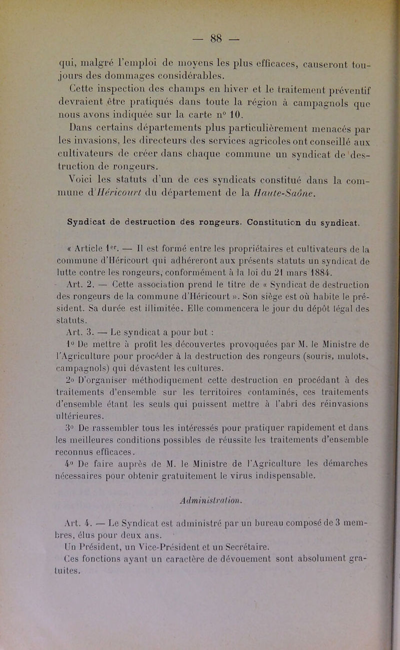 qui, lualgTé remploi de moyens les plus elTicaces, causeront tou- jours des dommages considérables. Cette inspection des champs en hiver et le traitement préventif devraient être pratiqués dans toute la région à campagnols que nous avons indiquée sur la carte n° 10. Dans certains départements plus particulièrement menacés par- les invasions, les directeurs des services agricoles ont conseillé aux cultivateurs de créer dans chaque commune un syndicat de'des- truction de rongeurs. Voici les statuts d’un de ces syndicats constitué dans la com- mune à'Héricorirt du département de la Haute-Saône. Syndicat de destruction des rongeurs. Constitution du syndicat. « Article 1®*’. — Il est formé entre les propriétaires et cultivateurs de la commune d’tléricourt qui adhéreront aux présents statuts un syndicat de lutte contre les rongeurs, conformément à la loi du 21 mars 1884. Art. 2. — Cette association prend le titre de « Syndicat de destruction des rongeurs de la commune d'IIéricourt ». Son siège est où habite le pré- sident. Sa durée est illimitée. Elle commencera le jour du dépôt légal des statuts. Art. 3. — Le syndicat a pour but : I® De mettre à profit les découvertes provoquées par M. le Ministre de l’Agriculture pour procéder à la destruction des rongeurs (souris, mulots, campagnols) qui dévastent les cultures. 2o D’organiser méthodiquement celte destruction en procédant ù des traitements d’ensemble sur les territoires contaminés, ces traitements d’ensemlde étant les seuls qui puissent mettre à l’abri des réinvasions ultérieures. 3® De rassembler tous les intéressés pour pratiquer rapidement et dans les meilleures conditions possibles de réussite les traitements d’ensemble reconnus efficaces. 4® De faire auprès de M. le .Ministre de l’Agriculture les démarches nécessaires pour obtenir gratuitement le virus indispensable. Adminislralion. .Vrt. 4. — Le Syndicat est administré par un bureau composé de 3 mem- bres, élus pour deux ans. Un Président, un Vice-Président et un Secrétaire. Ces fonctions ayant un caractère de dévouement sont absolument gra- tuites.