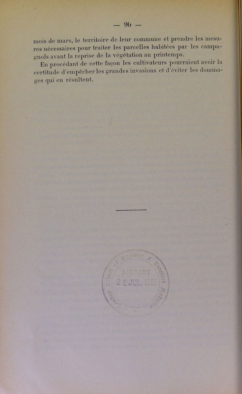 mois de mars, le territoire de leur commune et prendre les mesu- res nécessaires pour traiter les parcelles habitées par les campa- gnols avant la reprise de la végétation au printemps. En procédant de cette façon les cultivateurs pourraient avoir la certitude d’empêcher les grandes invasions et d’éviter les domma- ges qui en résultent. ^ r: r W