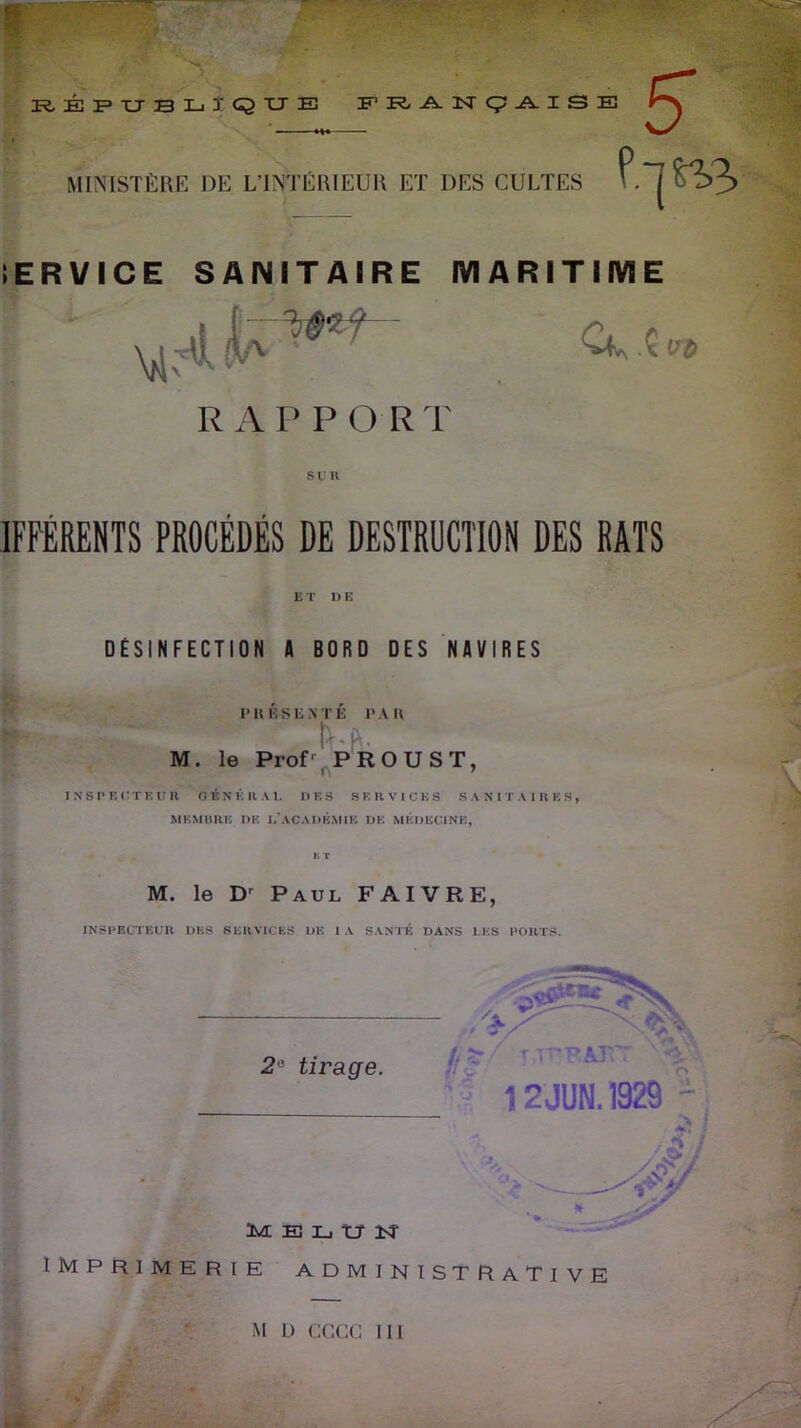 RÉPUBLIQUE FRANÇAISE MINISTÈRE DE L’INTÉRIEUR ET DES CULTES IERVICE SANITAIRE MARITIME R A P P O R T s u n 1FFÉRENTS PROCÉDÉS DE DESTRUCTION DES RATS ET DE DÉSINFECTION fl BORD DES NAVIRES P II BS ENTÉ P A U ! ' • ! M. le Prof' PROUST, INSPECTEUR GÉNÉRAL DES SERVICES SANITAIRES, MEMBRE DE L'ACADEMIE DE MÉDECINE, M. le Dr Paul FAIVRE, INSPECTEUR DES SERVICES DE IA SANTÉ DANS LES PORTS. M L) CCCC III