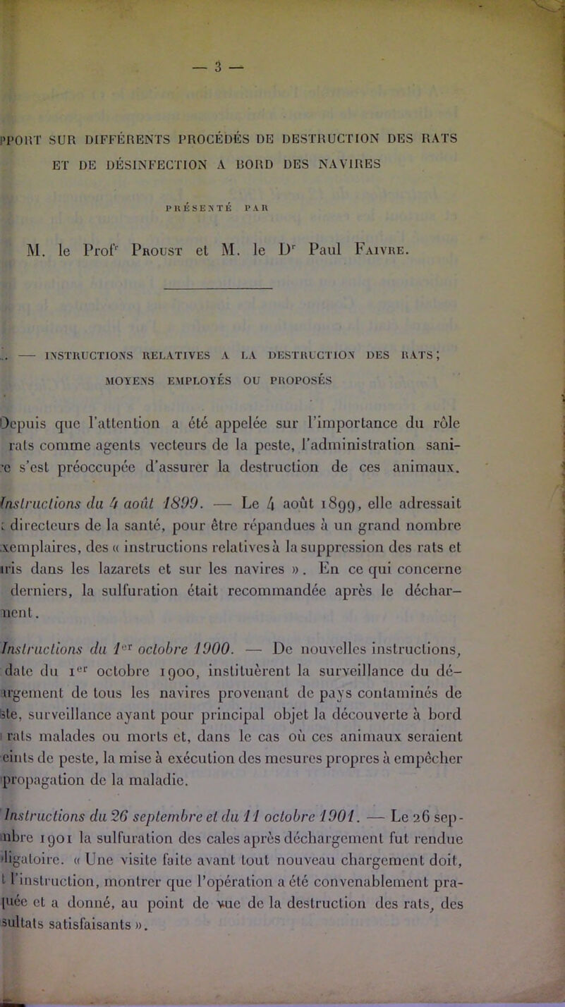 PP01VT SUR DIFFÉRENTS PROCÉDÉS DE DESTRUCTION DES RATS ET DE DÉSINFECTION A BORD DES NAVIRES présenté p an M. le Prof' Proust et M. le Dr Paul Faivre. INSTRUCTIONS RELATIVES A LA DESTRUCTION DES RATS ; MOYENS EMPLOYÉS OU PROPOSÉS Depuis que l’attention a été appelée sur l’importance du rôle rats comme agents vecteurs de la peste, l’administration sani- •c s’est préoccupée d’assurer la destruction de ces animaux. 1nslruclions du 4 août 1899. — Le 4 août 1899, elle adressait : directeurs de la santé, pour être répandues à un grand nombre xèmplaires, des « instructions relalivesà la suppression des rats et iris dans les lazarets et sur les navires ». En ce qui concerne derniers, la sulfuration était recommandée apres le déchar- nent. Instructions du leT octobre 1900. — De nouvelles instructions, date du Ier octobre 1900, instituèrent la surveillance du dé- irgement de tous les navires provenant de pays contaminés de iste. surveillance ayant pour principal objet la découverte à bord rats malades ou morts et, dans le cas où ces animaux seraient oints de peste, la mise à exécution des mesures propres à empêcher propagation de la maladie. Instructions du 26 septembre et du 11 octobre 1901. — Le 26 sep- nbre 1901 la sulfuration des cales après déchargement fut rendue ■ligaloirc. « Une visite faite avant tout nouveau chargement doit, L l’instruction, montrer que l’opération a été convenablement pra- l'iée cl a donné, au point de vue de la destruction des rats, des sultats satisfaisants ».