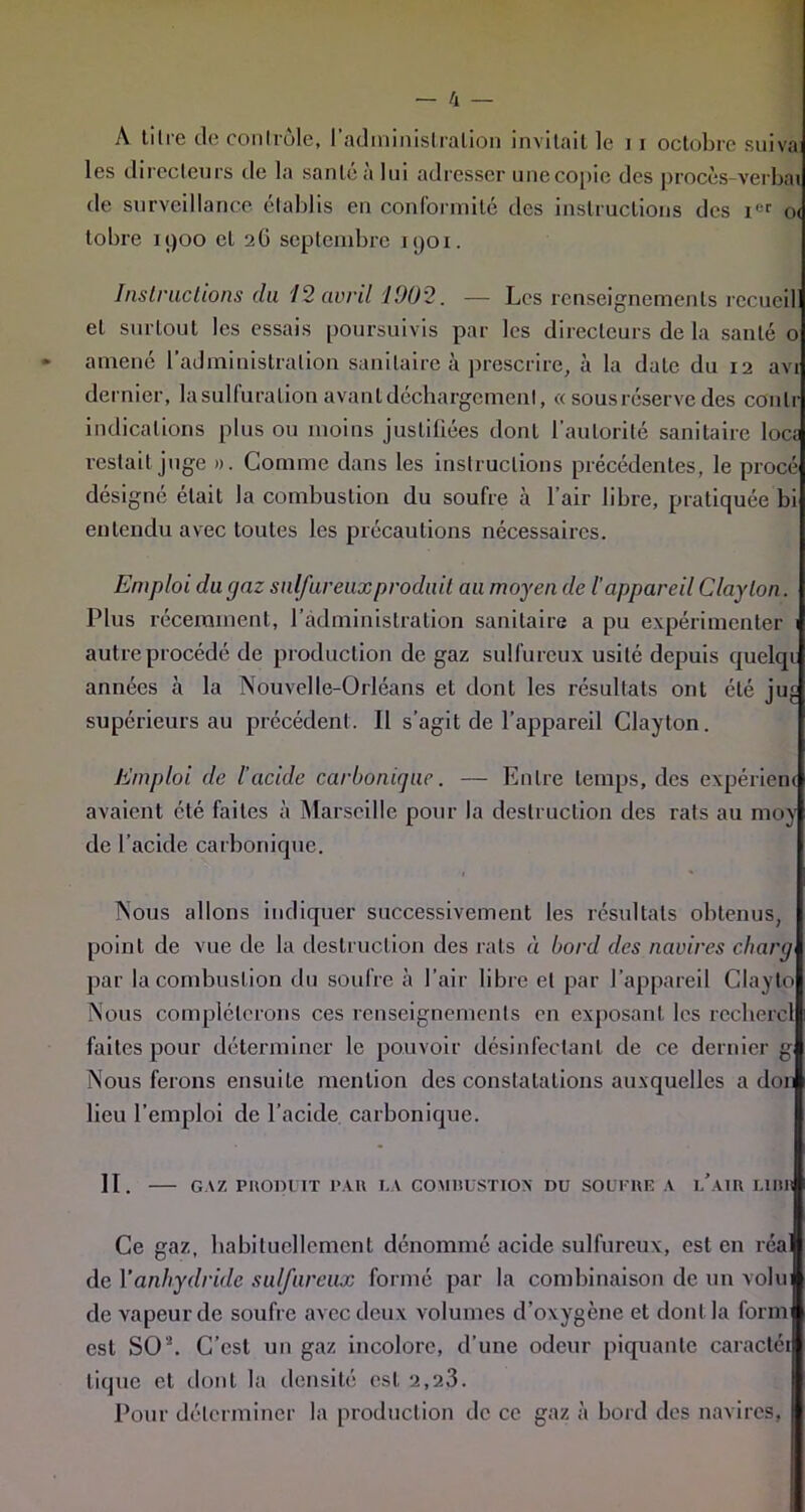 A tilie de contrôle, I administration invitait le i i octobre suiva les directeurs de la santé à lui adresser une copie des procès-verbai de surveillance établis en conformité des instructions des ier o< tobre 1900 et 26 septembre 1901. Instructions (lu 12 avril 1002. — Les renseignements recueil et surtout les essais poursuivis par les directeurs de la santé o » amené l'administration sanitaire à prescrire, à la date du 12 avi dernier, la sulfuration avant déchargement, « sous réserve des conlr indications plus ou moins justifiées dont l'autorité sanitaire loca restait juge ». Comme dans les instructions précédentes, le procé désigné était la combustion du soufre à l’air libre, pratiquée bi entendu avec toutes les précautions nécessaires. Emploi dutjaz sulfureux produit au moyen de l'appareil Claylon. Plus récemment, b administration sanitaire a pu expérimenter 1 autre procédé de production de gaz sulfureux usité depuis quclqr années à la Nouvelle-Orléans et dont les résultats ont été ju;. supérieurs au précédent. Il s’agit de l’appareil Clayton. Emploi de l’acide carbonique. — Entre temps, des expériem avaient été faites à Marseille pour la destruction des rats au moy de l’acide carbonique. 1 % Nous allons indiquer successivement les résultats obtenus, point de vue de la destruction des rats à bord des navires charg par la combustion du soufre à l’air libre et par l’appareil Clayto Nous compléterons ces renseignements en exposant les rcchcrcl faites pour déterminer le pouvoir désinfectant de ce dernier g Nous ferons ensuite mention des constatations auxquelles a don lieu l’emploi de l’acide carbonique. II. GAZ PRODUIT PAU I.A COMltUSTIOX DU SOUFRE A l’aIU LIBR Ce gaz, habituellement dénommé acide sulfureux, est en réa de Y anhydride sulfureux formé par la combinaison de un volui de vapeur de soufre avec deux volumes d’oxygène et dont la form est SOL C’est un gaz incolore, d’une odeur piquante caractéi tique et dont la densité est 2,23. Pour déterminer la production de ce gaz à bord des navires,