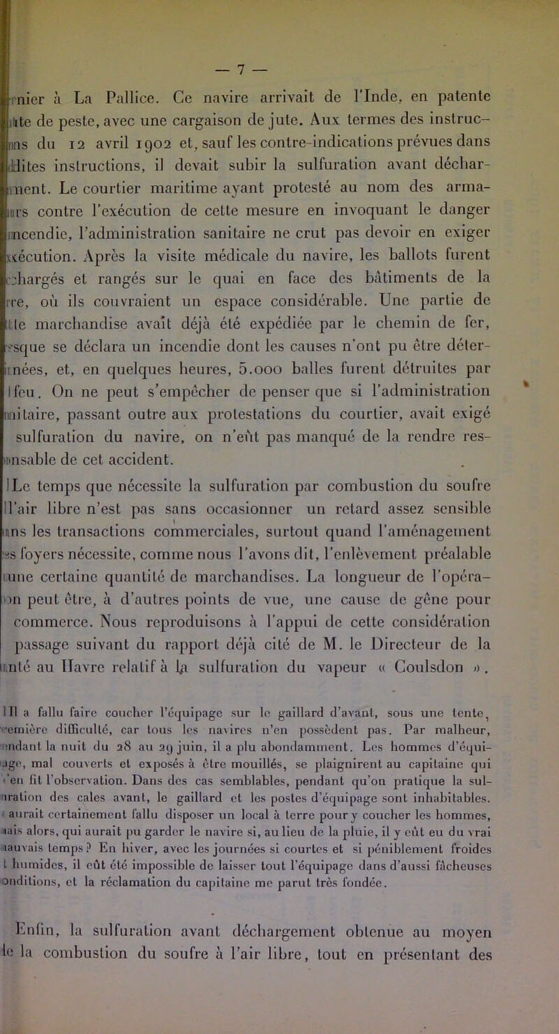 nier à La Pallice. Ce navire arrivait de l'Inde, en patente itite de peste, avec une cargaison de jute. Aux termes des instruc- nns du 12 avril 1902 et, sauf les contre-indications prévues dans ddites instructions, il devait subir la sulfuration avant déchar- ment. Le courtier maritime ayant protesté au nom des armâ- mes contre l’exécution de celte mesure en invoquant le danger incendie, l’administration sanitaire ne crut pas devoir en exiger xséculion. Après la visite médicale du navire, les ballots furent .chargés et rangés sur le quai en face des bâtiments de la rre, où ils couvraient un espace considérable. Une partie de Lie marchandise avait déjà été expédiée par le chemin de fer, ••sque se déclara un incendie dont les causes n’ont pu être déter- inées, et, en quelques heures, 5.000 balles furent détruites par Ifeu. On ne peut s’empêcher de penser que si l’administration unitaire, passant outre aux protestations du courtier, avait exigé sulfuration du navire, on 11’eùt pas manqué de la rendre res- Unsable de cet accident. ILc temps que nécessite la sulfuration par combustion du soufre Il’air libre n’est pas sans occasionner un retard assez sensible uns les transactions commerciales, surtout quand l’aménagement ■*s foyers nécessite, comme nous l’avons dit, l’enlèvement préalable une certaine quantité de marchandises. La longueur de l’opéra- >n peut être, à d’autres points de vue, une cause de gêne pour commerce. Nous reproduisons à l’appui de cette considération passage suivant du rapport déjà cité de M. le Directeur de la unie au Havre relatif à b» sulfuration du vapeur « Coulsdon a. lit a fallu faire coucher l’équipage sur le gaillard d’avant, sous une tente, 'emière difficulté, car tous les navires n’en possèdent pas. Par malheur, aidant la nuit du 28 au ai) juin, il a plu abondamment. Les hommes d’équi- Jge, mal couverts et exposés à être mouillés, se plaignirent au capitaine qui ■ en fit l’observation. Dans des cas semblables, pendant qu’on pratique la sut- uration des cales avant, le gaillard et les postes d’équipage sont inhabitables, aurait certainement fallu disposer un local à terre pour y coucher les hommes, jais alors, qui aurait pu garder le navire si, au lieu de la pluie, il y eût eu du vrai iauvais temps? En hiver, avec les journées si courtes et si péniblement froides t humides, il eût été impossible de laisser tout l’équipage dans d’aussi fâcheuses conditions, et la réclamation du capitaine me parut très fondée. Enfin, la sulfuration avant déchargement obtenue au moyen le la combustion du soufre à l’air libre, tout en présentant des