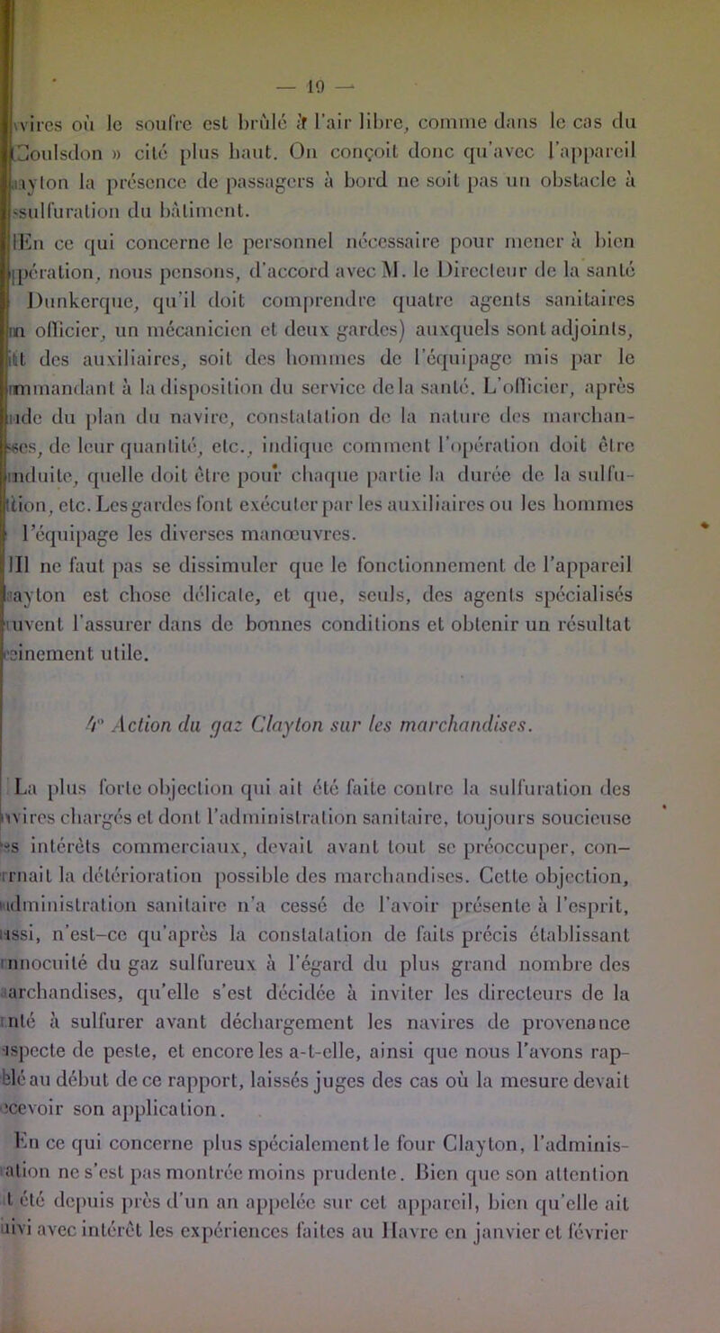 — 10 -- wircs où le soufre csl brûlé il l’air libre, comme dans le cas du Coulsdon » cité plus liant. On conçoit donc qu’avec l’appareil nayton la présence de passagers à bord ne soit pas un obstacle à 'Sulfuration du bâtiment. IEii ce qui concerne le personnel nécessaire pour mener à bien ipération, nous pensons, d’accord avec M. le Directeur de la santé Dunkerque, qu’il doit comprendre quatre agents sanitaires in ollicier, un mécanicien et deux gardes) auxquels sont adjoints, itt des auxiliaires, soit des hommes de l’équipage mis par le nmmandant à la disposition du service delà santé. L’ollicicr, après iidc du plan du navire, constatation de la nature des marchan- des, de leur quantité, etc., indique comment l’opération doit être induite, quelle doit être pour chaque partie la durée de la sulfu- llion, etc. Les gardes font exécuter par les auxiliaires ou les hommes l’équipage les diverses manœuvres. III ne laut pas se dissimuler que le fonctionnement de l’appareil ayton est chose délicate, cl que, seuls, des agents spécialisés luvent l’assurer dans de bonnes conditions et obtenir un résultat cillement utile. 4 Action du fjaz Clayton sur les marchandises. La plus forte objection qui ail été faite contre la sulfuration des mires chargés et dont l’administration sanitaire, toujours soucieuse '•^s intérêts commerciaux, devait avant tout se préoccuper, con- rrnail la détérioration possible des marchandises. Cette objection, ludminislration sanitaire n’a cessé de l’avoir présente à l’esprit, i-issi, n’est-cc qu’après la constatation de faits précis établissant innocuité du gaz sulfureux à l’égard du plus grand nombre des archandises, qu’elle s’est décidée à inviter les directeurs de la nié à sulfurer avant déchargement les navires de provenance •ispccte de peste, et encore les a-t-elle, ainsi que nous l’avons rap- bléau début de ce rapport, laissés juges des cas où la mesure devait ecevoir son application. En ce qui concerne plus spécialement le four Clayton, l’adminis- ation ne s’est pas montrée moins prudente. Bien que son attention t été depuis près d’un an appelée sur cet appareil, bien qu’elle ait îivi avec intérêt les expériences laites au Havre en janvier et février