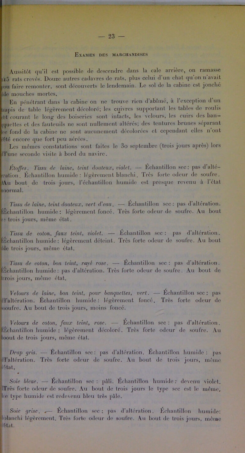 Examen des marchandises Aussitôt qu’il est possible de descendre dans la cale arrière, on ramasse 115 rats crevés. Douze autres cadavres de rats, plus celui d un chat qu on n avait du faire remonter, sont découverts le lendemain. Le sol de la cabine est jonché l ie mouches mortes. En pénétrant dans la cabine on ne trouve rien d’abîmé, à l’exception d’un ,rapis de table légèrement décoloré; les cuivres supportant les tables de roulis •bt courant le long des boiseries sont intacts, les velours, les cuirs des ban- j.|uetlcs et des fauteuils ne sont nullement altérés; des tentures brunes séparant ce fond de la cabine ne sont aucunement décolorées et cependant elles n ont •été encore que fort peu aérées. Les mêmes constatations sont faites le 3o septembre (trois jours après) lors ITune seconde visite à bord du naiirc. Étoffes. Tissu de laine, teint douteux, violet. — Échantillon sec: pas d’alté- ration. Échantillon humide: légèrement blanchi. '1res lortc odeur de soufre. VVii bout de trois jours, l'échantillon humide est presque revenu à 1 état normal. Tissu de laine, teint douteux, vert d’eau. — Echantillon sec: pas d’altération. Échantillon humide: légèrement foncé. Très forte odeur de soufre. Au bout ■ j trois jours, même état. Tissu de colon, faux teint, violet. — Échantillon sec: pas d’altération. 'Échantillon humide: légèrement déteint. Très forte odeur de soufre. Au bout Idc rois jours, mémo état. Tissu de. colon, bon teint, rayé rose. — Échantillon sec: pas d’altération. Échantillon humide: pas d’altération. Très forte odeur de soufre. Au bout de r.rois jours, même état. Velours de laine, bon teint, pour banquettes, vert. — Échantillon sec: pas liait éralion. Échantillon humide: légèrement foncé. Très forte odeur de woufre. Au bout de trois jours, moins foncé. Velours de coton, faux teint, rose. — Échantillon sec: pas d’altération. Echantillon humide: légèrement décoloré. Très forte odeur de soufre. Au oout de trois jours, même état. Drap gris. — Échantillon sec: pas d’altération. Échantillon humide: pas l’altération. Très forte odeur de soufre. Au bout de trois jours, même Hat. Soie bleue. — Échantillon sec: pâli. Échantillon humide: devenu violet. ITrès forte odeur do soufre. Au bout de trois jours le type sec est le même, ■ e type humide est redevenu bleu très pèle. Soie grise. <— Échantillon sec: pas d’altération. Échantillon humide: olanchi légèrement. Très forte odeur de soufre. Au bout de trois jours, même état.