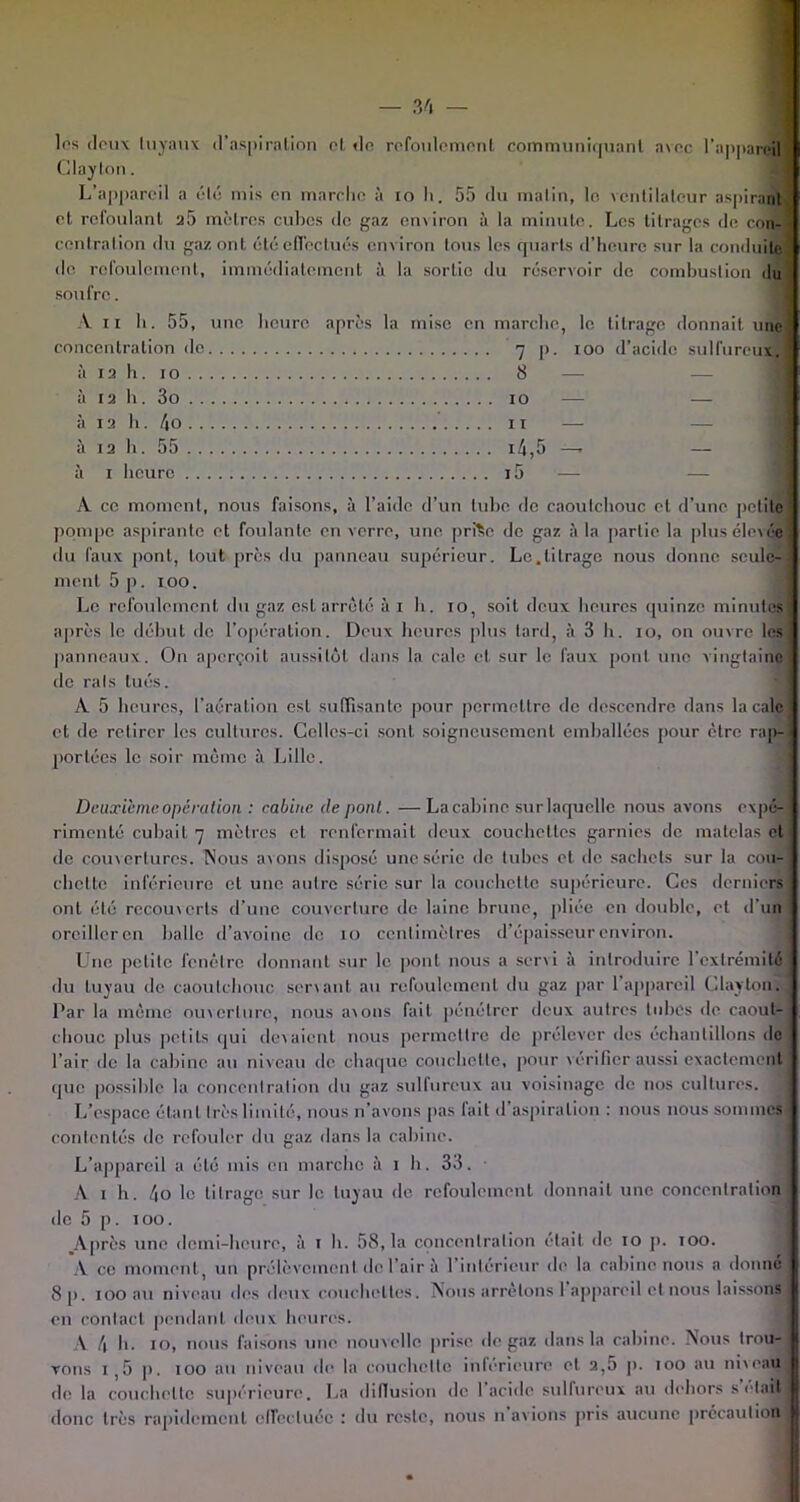 les deux tuyaux d’aspiration cl de refoulement communiquant avec l’appareil 1 Claylon. L’appareil a été mis en marche à 10 h. 55 du matin, le. ventilateur aspirant et refoulant a5 mètres cubes de gaz environ à la minute. Les titrages de con- \ centration du gaz onl été effectués environ tous les quarts d’heure sur la conduite de refoulement, immédiatement à la sortie du réservoir de combustion du ' soufre. A il h. 55, une heure après la mise en marche, le titrage donnait une! concentration de 7 p. 100 d’acide sulfure iix, à 1 a h. 10 8 — — à 1a h. 3o 10 — — à 13 h. /|ü 11 — à 1a h. 55 14,5 —. — à 1 heure i5 A ce moment, nous faisons, à l’aide d’un tube de caoutchouc et d’une petite' pompe aspirante et foulante en verre, une prfte de gaz à la partie la plus élevée] du faux pont, tout près du panneau supérieur. Le.titrage nous donne seule-] ment 5 p. 100. Le refoulement du gaz est arrêté à 1 h. 10, soit deux heures quinze minutes \ après le début de l’opération. Deux heures plus tard, à 3 h. 10, on ouvre les panneaux. On aperçoit aussitôt dans la cale et sur le faux pont une vingtaine de rais tués. A 5 heures, l’aération est suffisante pour permettre de descendre dans la cale et de retirer les cultures. Celles-ci sont soigneusement emballées pour être rap- < portées le soir même à Lille. Deuxième opération : cabine de pont. —La cabine sur laquelle nous avons expé- rimenté cubait 7 mètres et renfermait deux couchettes garnies de matelas et de couvertures. Nous avons disposé une série de tubes et de sachets sur la cou- : chelte inférieure et une autre série sur la couchette supérieure. Ces derniers ont été recouverts d’une couverture de laine brune, pliée en double, et d'un oreilleren balle d’avoine do 10 centimètres d’épaisseur environ. Une petite fenêtre donnant sur le pont nous a servi à introduire l’extrémité du tuyau de caoutchouc servant au refoulement du gaz par 1 appareil Claylon. J Par la même ouverture, nous avons fait pénétrer deux autres tubes de caout- chouc plus petits qui devaient nous permettre de prélever des échantillons de l’air de la cabine au niveau de chaque couchette, pour vérifier aussi exactement que possible la concentration du gaz sulfureux au voisinage de nos cultures. J L’espace étant 1res limité, nous n’avons pas lait d aspiration : nous nous sommes contentés de refouler du gaz dans la cabine. L’appareil a été mis en marche à 1 h. 33. • A 1 h. 4o le titrage sur le tuyau de refoulement donnait une concentration de 5 p. 100. .Après une demi-heure, à 1 h. 58,1a concentration était de 10 p. 100. A ce moment, un prélèvement de l’air à l’intérieur de la cabine nous a donné 8p. 100 au niveau des deux couchettes. Nous arrêtons 1 appareil et nous laissons en contact pendant doux heures. A 4 h. 10, nous faisons une nouvelle prise de gaz dans la cabine. Nous trou- vons i,5 p. 100 au niveau de la couchette inférieure et a,5 p. 100 au niveau de la couchette supérieure. La diffusion de 1 acide sulfureux au dehors sciait donc très rapidement effectuée : du reste, nous n avions pris aucune précaution I