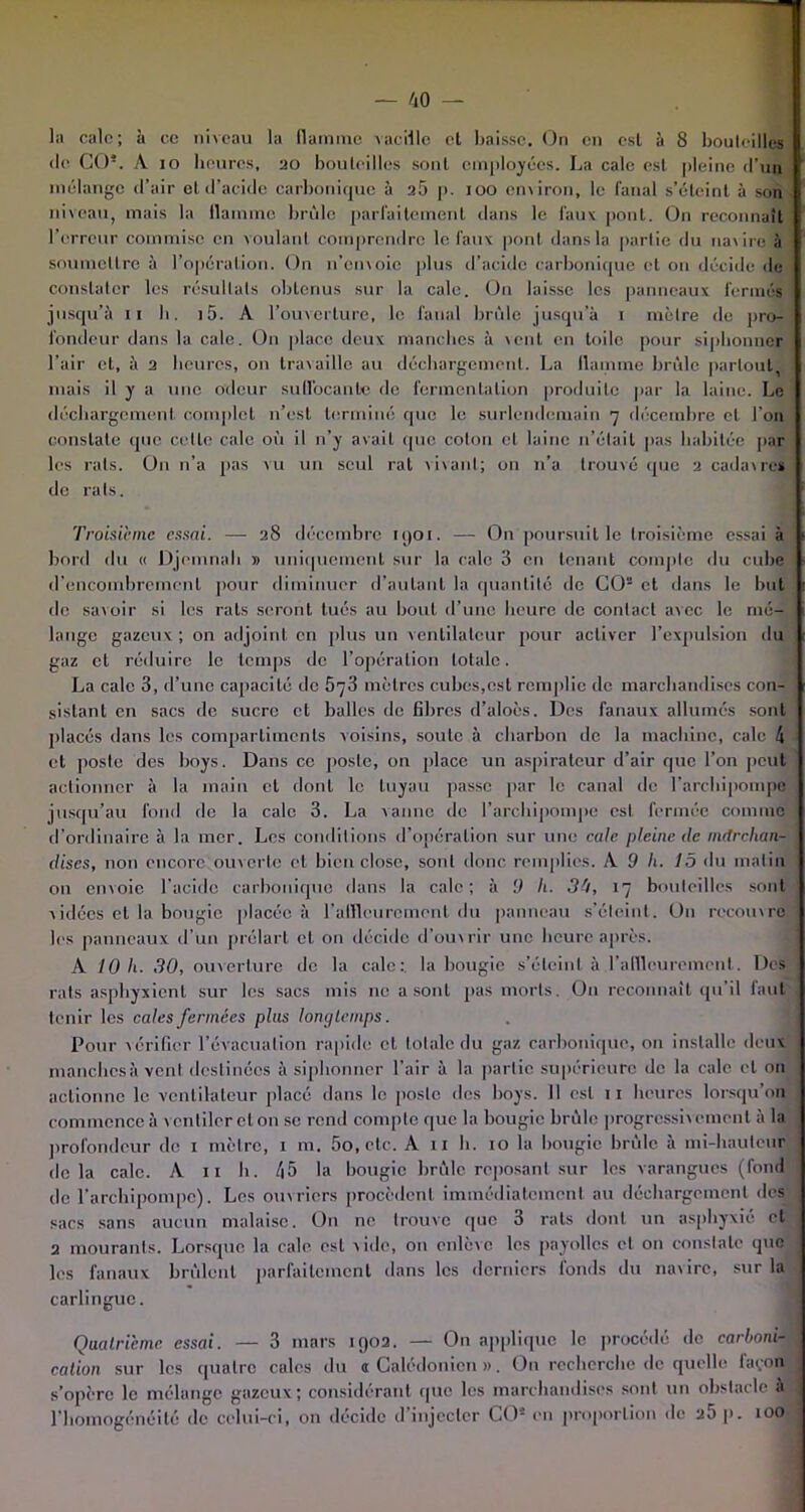 de CO5. A io heures, 20 bouteilles sont employées. La cale est pleine d’un mélange d’air et d’acide carbonique à 25 p. 100 environ, le fanal s’éteint à son niveau, mais la flamme brûle parfaitement dans le faux pont. On reconnaît l’erreur commise en voulant comprendre le faux pont dans la partie du navire à soumettre à l’opération. On n’envoie plus d’acide carbonique et on décide de constater les résultats obtenus sur la cale. On laisse les panneaux fermés jusqu’il il h. i5. A l’ouverture, le fanal brûle jusqu’à 1 mètre de pro- fondeur dans la cale. On place deux manches à vent en toile pour siphonner l’air et, à 2 heures, on travaille au déchargement. La flamme brûle partout, mais il y a une odeur suffocante de fermentation produite par la laine. Le déchargement complet n’est terminé que le surlendemain 7 décembre cl l'on constate que celle cale où il 11’y avait que colon et laine n’était pas habitée par les rats. On n’a pas vu un seul rat vivant; on 11’a trouvé que 2 cadavres de rats. Troisième essai. — 28 décembre 190t. — On poursuit le troisième essai à bord du « Djemnah » uniquement sur la cale 3 en tenant compte du cube d’encombrement pour diminuer d’autant la quantité de CO2 et dans le but de savoir si les rats seront tués au bout d’une heure de contact avec le mé- lange gazeux ; on adjoint en plus un ventilateur pour activer l’expulsion du gaz et réduire le temps de l’opération totale. La cale 3, d’une capacité de 573 mètres cubes,est remplie de marchandises con- sistant en sacs de sucre et balles do fibres d’aloès. Des fanaux allumés sont placés dans les compartiments voisins, soute à charbon de la machine, cale 4 et poste des boys. Dans ce poste, on place un aspirateur d’air que l’on peut actionner à la main cl dont le tuyau passe par le canal de l’archipompe jusqu’au fond do la cale 3. La vanne de l’archipompe est fermée comme d’ordinaire à la mer. Les conditions d’opération sur une cale pleine de nutrehan- dises, non encore ouverte cl bien close, sont donc remplies. A 9 h. 15 du malin on envoie l’acide carbonique dans la cale; à 9 h■ 34, 17 bouteilles sont vidées et la bougie placée à l'affleurement du panneau s’éteint. Du recouvre les panneaux d’un prélart et on décide d’ouvrir une heure après. A 10 h. 30, ouverture de la cale: la bougie s’éteint à l'affleurement. Des rats asphyxient sur les sacs mis no a sont pas morts. O11 reconnaît qu’il faut tenir les cales fermées plus longtemps. Pour vérifier l’évacuation rapide et totale du gaz carbonique, 011 installe deux manchcsà vent destinées à siphonner l’air à la partie supérieure de la cale et 011 actionne le ventilateur placé dans le poste des boys. 11 est 11 heures lorsqu’on commence à v entiler cl on se rend compte que la bougie brûle progressivement à la profondeur de 1 mètre, 1 m. 5o, etc. A 11 h. 10 la bougie brûle à mi-hauteur delà cale. A 11 h. 45 la bougie brûle reposant sur les varangues (fond de l’archipompe). Les ouvriers procèdent immédiatement au déchargement des sacs sans aucun malaise. On ne trouve que 3 rats dont un asphyxié et 2 mourants. Lorsque la cale est vide, on enlève les payolles et on constate que les fanaux brûlent parfaitement dans les derniers fonds du navire, sur la carlingue. Quatrième essai. — 3 mars 1902. — On applique le procédé de carbonif cation sur les quatre cales du «Calédonien». On recherche de quelle façon s’opère le mélange gazeux; considérant (pie les marchandises sont un obstacle à l’homogénéité de celui-ci, on décide d’injecter CO* en proportion de 25 p. 100