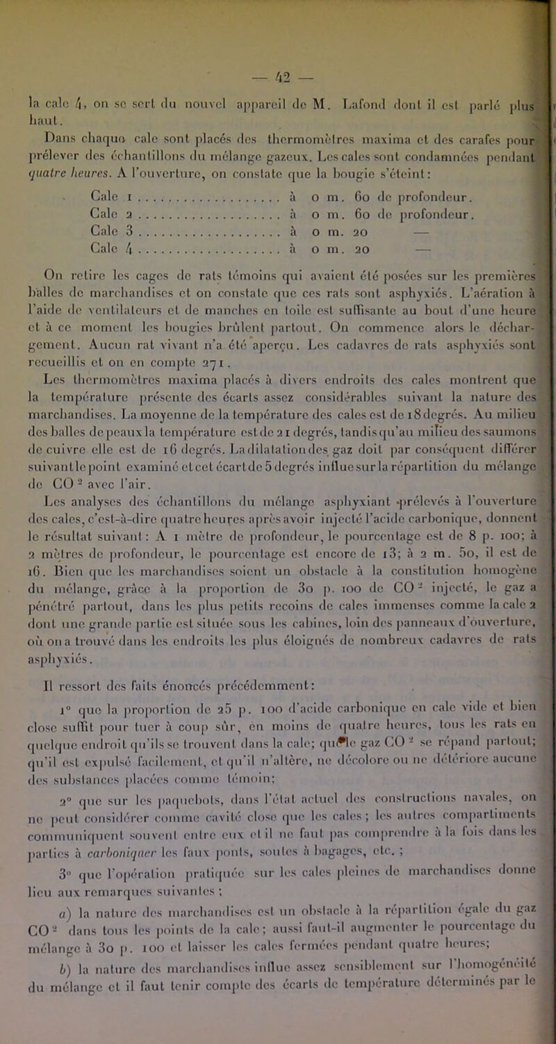 la cale 4, on se sert du nouvel appareil de M. Lafond dont il esl parlé plus flv haut. Dans chaque cale sont placés des thermomètres maxima et des carafes pour ’ 1 prélever des échantillons du mélange gazeux. Les cales sont condamnées pendant j quatre heures. A l’ouverture, on constate que la hougie s’éteint: Gale 1 à o m. 60 de profondeur. Cale 2 à o m. 60 de profondeur. Cale 3 à o m. 20 Cale 4 à o m. 20 On relire les cages de rats témoins qui avaient été posées sur les premières halles de marchandises et on constate que ces rats sont asphyxiés. L’aération à l’aide de ventilateurs et de manches en toile est suffisante au bout d’une heure cl à ce moment les bougies brûlent partout. On commence alors le déchar- gement. Aucun rat vivant n’a été aperçu. Les cadavres de rats asphyxiés sont recueillis et on en compte 271. Les thermomètres maxima placés à divers endroits des cales montrent que la température présente des écarts assez considérables suivant la nature des marchandises. La moyenne de la température tics cales est de 18degrés. Au milieu des balles de peaux la température esl de 21 degrés, tandis qu’au milieu des saumons de cuivre elle est de 1G degrés. Ladilalationdcs gaz doit par conséquent différer suivantle point examiné et cet écartde 5 degrés inlluesur la répartition du mélange de CO 2 avec l’air. Les analyses des échantillons du mélange asphyxiant -prélevés à l'ouverture des cales, c’est-à-dire quatre heures aprèsavoir injecté l’acide carbonique, donnent le résultat suivant : A 1 mètre de profondeur, le pourcentage est de 8 p. 100; à 2 mètres de profondeur, le pourcentage esl encore de 13; à 2 m. 5o, il est de 16. Bien que les marchandises soient un obstacle à la constitution homogène du mélange, grâce à la proportion de 3o p. 100 de CO2 injecté, le gaz a pénétré partout, dans les plus petits recoins de cales immenses comme la cale 2 dont une grande partie est située sous les cabines, loin des panneaux d ouverture, où on a trouvé dans les endroits les plus éloignés de nombreux cadavres de rats asphyxiés. Il ressort des faits énoncés précédemment: i° que la proportion de 2.5 p. 100 d’acide carbonique en cale vide et bien close suffit pour tuer à coup sûr, en moins de quatre heures, tous les rats en quelque endroit qu’ils se trouvent dans la cale; quffle gaz CO 2 se répand partout; qu’il esl expulsé facilement, et qu’il n altère, 11e décolore ou ne détérioré aucune des substances placées comme témoin; 2° que sur les paquebots, dans létal actuel des constructions navales, on ne peut considérer comme cavité close que les cales; les autres compartiments communiquent souvent entre eux et il no faut pas comprendre a la lois dans les parties à carboniqaer les faux ponts, soutes à bagages, etc. ; 3 (pie l’opération pratiquée sur les cales pleines de marchandises donne lieu aux remarques suivantes; «) la nature des marchandises est un obstacle a la répartition égale du gaz CO2 dans tous les points de la cale; aussi faut-il augmenter le pourcentage du mélange à 3o p. 100 et laisser les cales fermées pendant quatre heures; b) la nature des marchandises influe assez sensiblement sur 1 homogénéité du mélange cl il faut tenir compte des écarts de température déterminés par le