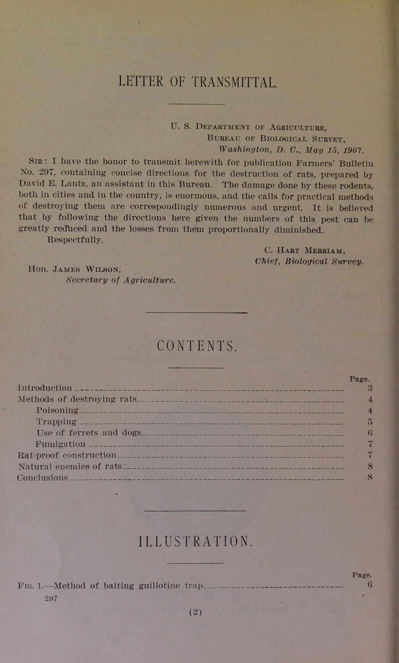 LETTER OF TRANSMITTAL. U. S. Department of Agriculture, Bureau of Biological Survey, Washington, D. C.. Mag 15, 1907. Sir : I have the honor to transmit herewith for publication Farmers’ Bulletin No. 207, containing concise directions for the destruction of rats, prepared by David E. Lautz, an assistant in this Bureau. The damage done by these rodents, both in cities and in the country, is enormous, and the calls for practical methods of destroying them are correspondingly numerous and urgent. It is believed that by following the directions here given the numbers of this pest can be greatly reduced and the losses from them proportionally diminished. Respectfully, Hon. James Wilson, Secretary of Agriculture. C. Hart Merriam, Chief, Biological Survey. CONTENTS. Page. Introduction 3 Methods of destroying rats 4 Poisoning 4 Trapping 5 Use of ferrets and dogs 6 Fumigation 7 Rat-proof construction : 7 Natural enemies of ratsT 8 Conclusions 8 ILLUSTRATION. Fig. 1.—Method of baiting guillotine trap 207 Page. 6