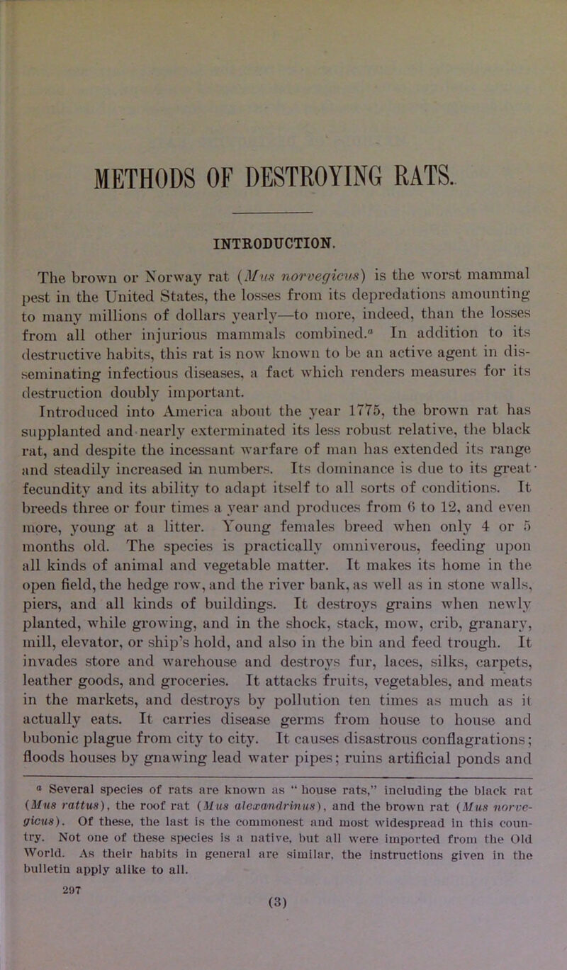 METHODS OF DESTROYING RATS. INTRODUCTION. The brown or Norway rat (Mus norvegicus) is the worst mammal pest in the United States, the losses from its depredations amounting to many millions of dollars yearly—to more, indeed, than the losses from all other injurious mammals combined.0 In addition to its destructive habits, this rat is now known to be an active agent in dis- seminating infectious diseases, a fact which renders measures for its destruction doubly important. Introduced into America about the year 1775, the brown rat has supplanted and nearly exterminated its less robust relative, the black rat, and despite the incessant warfare of man has extended its range and steadily increased in numbers. Its dominance is due to its great- fecundity and its ability to adapt itself to all sorts of conditions. It breeds three or four times a year and produces from (> to 12, and even more, young at a litter. Young females breed when only 4 or 5 months old. The species is practically omniverous, feeding upon all kinds of animal and vegetable matter. It makes its home in the open field, the hedge row, and the river bank, as well as in stone walls, piers, and all kinds of buildings. It destroys grains when newly planted, while growing, and in the shock, stack, mow, crib, granary, mill, elevator, or ship’s hold, and also in the bin and feed trough. It invades store and warehouse and destroys fur, laces, silks, carpets, leather goods, and groceries. It attacks fruits, vegetables, and meats in the markets, and destroys by pollution ten times as much as il actually eats. It carries disease germs from house to house and bubonic plague from city to city. It causes disastrous conflagrations; floods houses by gnawing lead water pipes; ruins artificial ponds and 0 Several species of rats are known as “ house rats,” including the black rat (Mus rattus), the roof rat (Mus alexandrmus), and the brown rat (Mus norve- gicus). Of these, the last is the commonest and most widespread in this coun- try. Not one of these species is a native, but all were imported from the Old World. As their habits in general are similar, the instructions given in the bulletin apply alike to all. 297