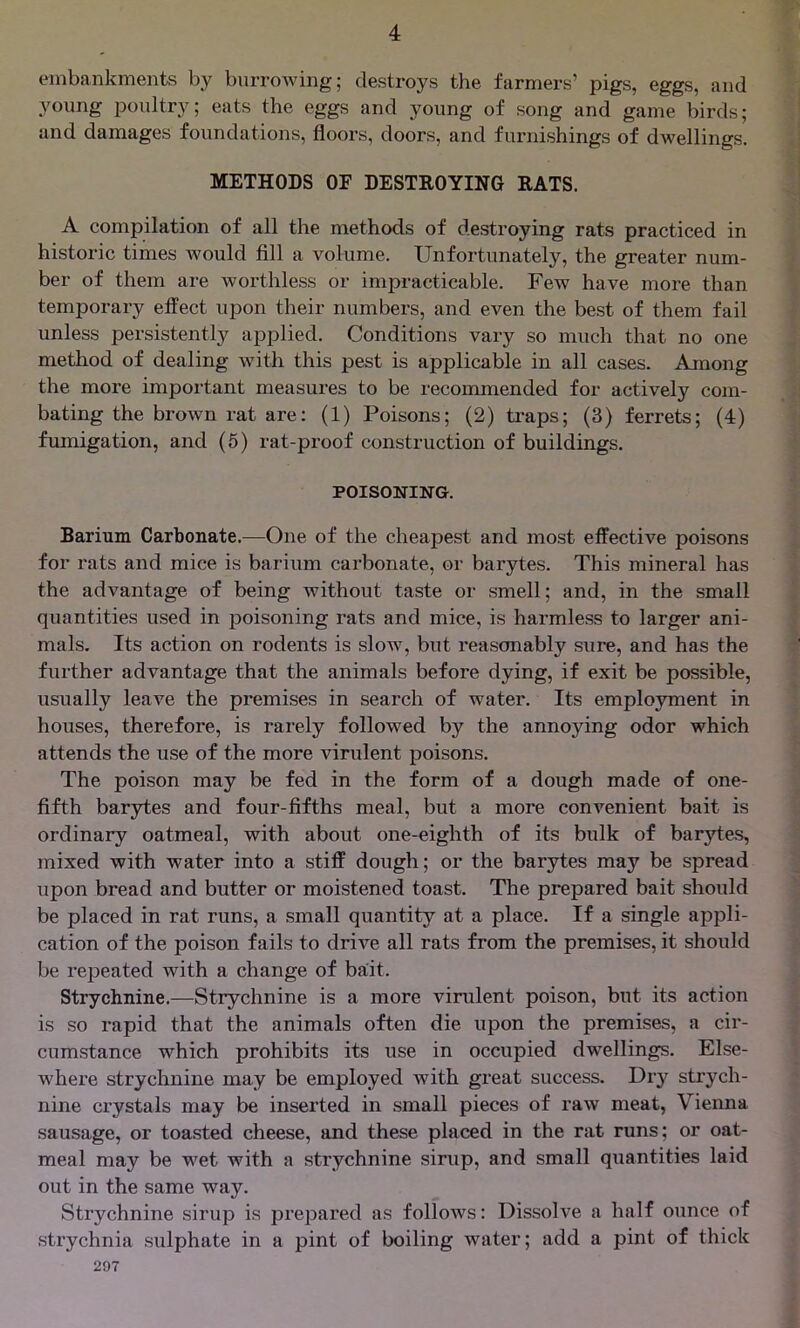 embankments by burrowing; destroys the farmers’ pigs, eggs, and young poultry; eats the eggs and young of song and game birds; and damages foundations, floors, doors, and furnishings of dwellings. METHODS OF DESTROYING RATS. A compilation of all the methods of destroying rats practiced in historic times would fill a volume. Unfortunately, the greater num- ber of them are worthless or impracticable. Few have more than temporary effect upon their numbers, and even the best of them fail unless persistently applied. Conditions vary so much that no one method of dealing with this pest is applicable in all cases. Among the more important measures to be recommended for actively com- bating the brown rat are: (1) Poisons; (2) traps; (3) ferrets; (4) fumigation, and (5) rat-proof construction of buildings. POISONING. Barium Carbonate.—One of the cheapest and most effective poisons for rats and mice is barium carbonate, or barytes. This mineral has the advantage of being without taste or smell; and, in the small quantities used in poisoning rats and mice, is harmless to larger ani- mals. Its action on rodents is slow, but reasonably sure, and has the further advantage that the animals before dying, if exit be possible, usually leave the premises in search of water. Its employment in houses, therefore, is rarely followed by the annoying odor which attends the use of the more virulent poisons. The poison may be fed in the form of a dough made of one- fifth barytes and four-fifths meal, but a more convenient bait is ordinary oatmeal, with about one-eighth of its bulk of barytes, mixed with water into a stiff dough; or the barytes may be spread upon bread and butter or moistened toast. The prepared bait should be placed in rat runs, a small quantity at a place. If a single appli- cation of the poison fails to drive all rats from the premises, it should be repeated with a change of bait. Strychnine.—Strychnine is a more virulent poison, but its action is so rapid that the animals often die upon the premises, a cir- cumstance which prohibits its use in occupied dwellings. Else- where strychnine may be employed with great success. Dry strych- nine crystals may be inserted in small pieces of raw meat, Vienna sausage, or toasted cheese, and these placed in the rat runs; or oat- meal may be wet with a strychnine sirup, and small quantities laid out in the same way. Strychnine sirup is prepared as follows: Dissolve a half ounce of strychnia sulphate in a pint of boiling water; add a pint of thick 207