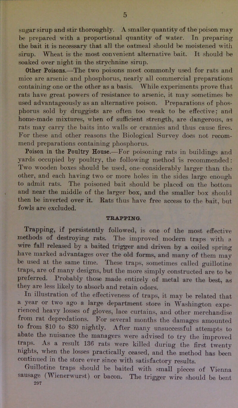 sugar sirup and stir thoroughly. A smaller quantity of the poison may be prepared with a proportional quantity of water. In preparing the bait it is necessary that all the oatmeal should lie moistened with sirup. Wheat is the most convenient alternative bait. It should be soaked over night in the strychnine sirup. Other Poisons.—The two poisons most commonly used for rats and mice are arsenic and phosphorus, nearly all commercial preparations containing one or the other as a basis. While experiments prove that rats have great powers of resistance to arsenic, it may sometimes be used advantageously as an alternative poison. Preparations of phos- phorus sold by druggists are often too weak to be effective; and home-made mixtures, when of sufficient strength, are dangerous, as rats may carry the baits into walls or crannies and thus cause fires. For these and other reasons the Biological Survey does not recom- mend preparations containing phosphorus. Poison in the Poultry House.—For poisoning rats in buildings and yards occupied by poultry, the following method is recommended: Two Avooden boxes should be used, one* considerably larger than the other, and each having two or more holes in the sides large enough to admit rats. The poisoned bait should be placed on the bottom and near the middle of the larger box, and the smaller box should then be inverted over it. Rats thus have free access to the bait, but fowls are excluded. TRAPPING. Trapping, if persistently followed, is one of the most effective methods of destroying rats. The improved modern traps with a wire fall released by a baited trigger and driven by a coiled spring have marked advantages over the old forms, and many of them mav be used at the same time. These traps, sometimes called guillotine traps, are of many designs, but the more simply constructed are to be preferred. Probably those made entirely of metal are the best, as they are less likely to absorb and retain odors. In illustration of the effectiveness of traps, it may be related that a year or two ago a large department store in Washington expe- rienced heavy losses of gloves, lace curtains, and other merchandise from rat depredations. For several months the damages amounted to from $10 to $30 nightly. After many unsuccessful attempts to abate the nuisance the managers were advised to try the improved traps. As a result 136 rats were killed during the first twenty nights, when the losses practically ceased, and the method has been continued in the store ever since with satisfactory results. Guillotine traps should be baited with small pieces of Vienna sausage (Wienerwurst) or bacon. The trigger wire should be bent 297